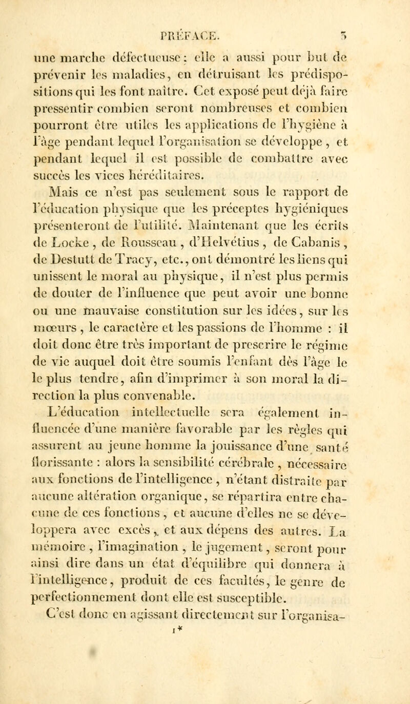 PRÉFACE 5 une marche défectueuse: elle a aussi pour but de prévenir les maladies, en détruisant les prédispo- sitions qui les font naître. Cet exposé peut déjà faire pressentir combien seront nombreuses et combien pourront être utiles les applications de l'hygiène à l'âge pendant lequel l'organisation se développe , et pendant lequel il est possible de combattre avec succès les vices héréditaires. Mais ce n'est pas seulement sous le rapport de l'éducation physique que les préceptes hygiéniques présenteront de Futilité. Maintenant que les écrits de Locke , de Rousseau , d'Helvétius , de Cabanis , de Destutt de Tracy, etc., ont démontré les liens qui unissent le moral au physique, il n'est plus permis de douter de l'influence que peut avoir une bonne ou une mauvaise constitution sur les idées, sur les mœurs , le caractère et les passions de l'homme : il doit donc être très important de prescrire le régime de vie auquel doit être soumis l'en Tant dès l'âge le le plus tendre, afin d'imprimer à son moral la di- rection la plus convenable. L'éducation intellectuelle sera également in- fluencée d'une manière favorable par les règles qui assurent au jeune homme la jouissance d'une santé florissante : alors la sensibilité cérébrale , nécessaire aux fonctions de l'intelligence , n'étant distraite par aucune altération organique, se répartira entre cha- cune de ces fonctions , et aucune d'elles ne se déve- loppera avec excès,, et aux dépens des autres. La mémoire , l'imagination , le jugement, seront pour ainsi dire dans un état d'équilibre qui donnera à l'intelligence, produit de ces facultés, le genre de perfectionnement dont elle est susceptible. C'est donc en agissant directement sur l'organisa-