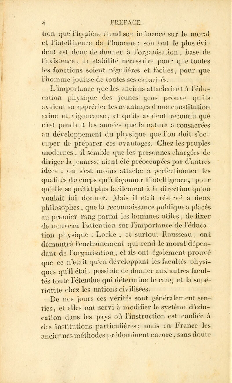 lion que l'hygiène étend son influence sur le moral et l'intelligence de l'homme ; son but le plus évi- dent est donc de donner à l'organisation, base de l'existence , la stabilité nécessaire pour que toutes les fonctions soient régulières et faciles, pour que l'homme jouisse de toutes ses capacités. L'importance que les anciens attachaient à l'édu- cation physique des jeunes gens prouve qu'ils avaient su apprécier les avantages d'une constitution saine et y vigoureuse, et qu'ils avaient reconnu que c'est pendant les années que la nature a consacrées au développement du physique que Ton doit s'oc- cuper de préparer ces avantages. Chez les peuples modernes, il semble que les personnes chargées de diriger la jeunesse aient été préoccupées par d'autres idées : on s'est moins attaché à perfectionner les qualités du corps qu'à façonner l'intelligence, pour qu'elle se prêtât plus facilement à la direction qu'on voulait lui donner. Mais il était réservé à deux philosophes, que la reconnaissance publique a placés au premier rang parmi les hommes utiles, de fixer de nouveau l'attention sur l'importance de l'éduca- tion physique : Locke , et surtout Rousseau, ont démontré l'enchaînement qui rend le moral dépen- dant de l'organisation , et ils ont également prouvé que ce n'était qu'en développant les facultés physi- ques qu'il était possible de donner aux autres facul- tés toute l'étendue qui détermine le rang et la supé- riorité chez les nations civilisées. De nos jours ces vérités sont, généralement sen- ties, et elles ont servi à modifier le système d'édu- cation dans les pays où l'instruction est confiée à des institutions particulières; mais en France les anciennes méthodes prédominent encore, sans doute