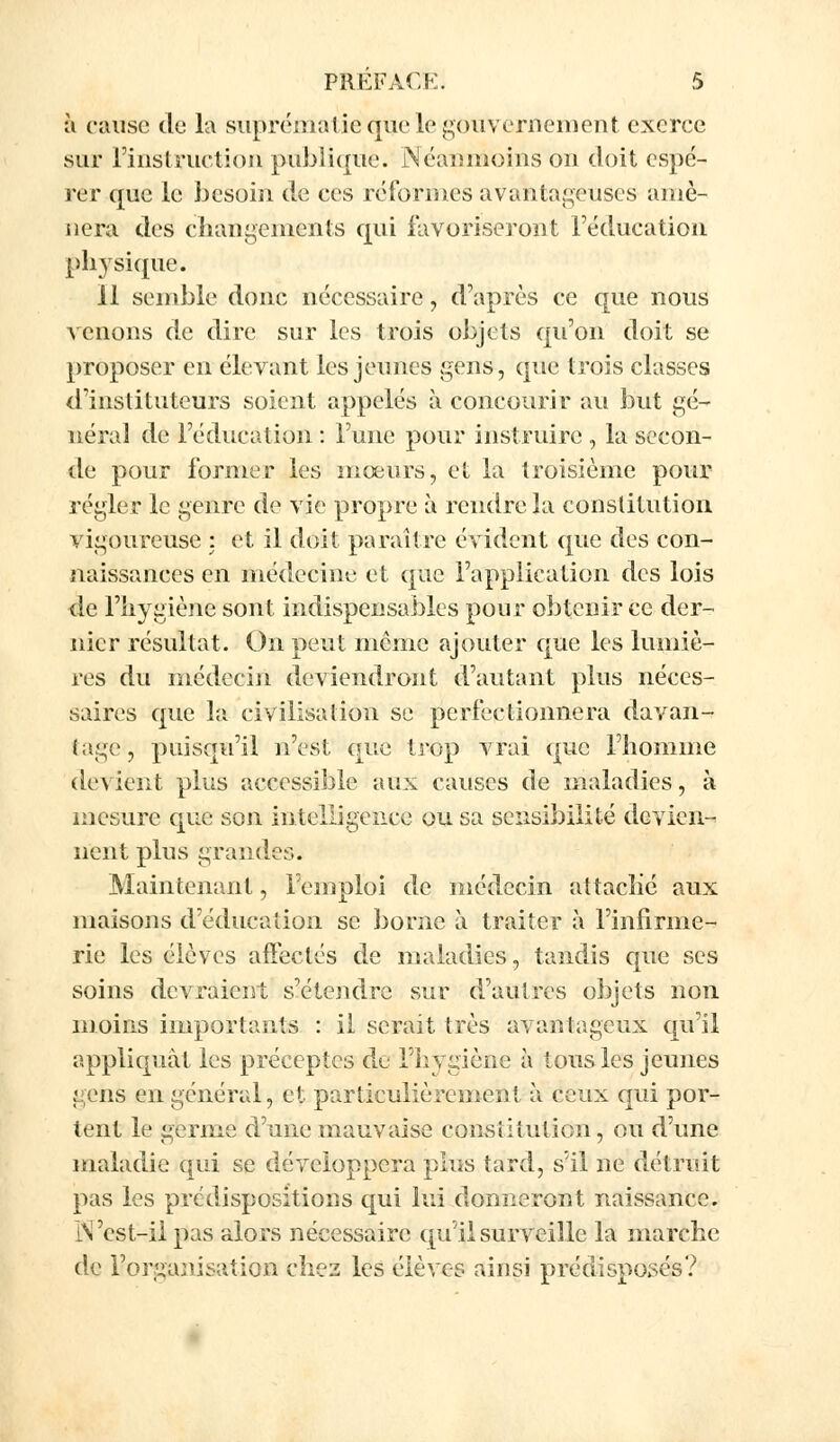 à cause de la suprématie <|ue le gouvernement exerce sur l'instruction publique. Néanmoins ou doit espé- rer que le besoin de ces réformes avantageuses amè- nera des changements qui favoriseront l'éducation physique. 11 semble donc nécessaire, d'après ce que nous venons de dire sur les trois objets qu'on doit se proposer en élevant les jeunes gens, que trois classes d'instituteurs soient appelés à concourir au but gé- néral de l'éducation : l'une pour instruire , la secon- de pour former les mœurs, et la troisième pour régler le genre de vie propre à rendre la constitution vigoureuse : et il doit, paraître évident que des con- naissances en médecine et que l'application des lois de l'hygiène sont indispensables pour obtenir ce der- nier résultat. On peut même ajouter que les lumiè- res du médecin deviendront d'autant plus néces- saires que la civilisation se perfectionnera davan- tage, puisqu'il n'est que trop vrai que l'homme devient plus accessible aux causes de maladies, à mesure que son intelligence ou sa sensibilité devien- nent plus grandes. Maintenant, l'emploi de médecin attaché aux maisons d'éducation se borne à traiter à l'infirme- rie les élèves affectés de maladies, tandis que ses soins devraient s'étendre sur d'autres objets non moins importants : il serait très avantageux qu'il appliquât les préceptes de l'hygiène à tous les jeunes gens en général, et particulièrement à ceux qui por- tent le germe d'une mauvaise constitution, ou d'une maladie qui se développera plus tard, s'il ne détruit pas les prédispositions qui lui donneront naissance. IN 'est-il pas alors nécessaire qu'il surveille la marche de l'organisation chez les élèves ainsi prédisposés?