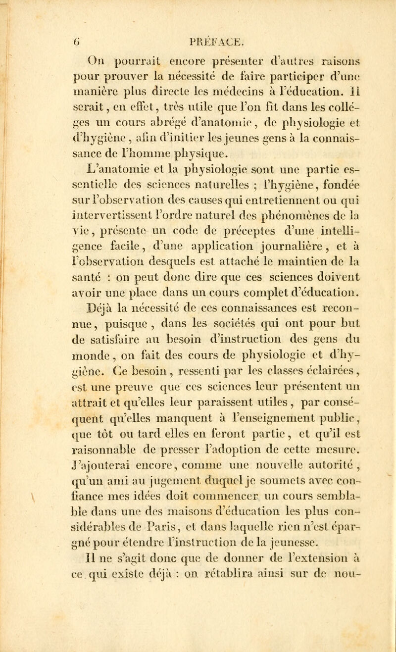 On pourrait encore présenter (Vautres raisons pour prouver la nécessité de faire participer d'une manière plus directe les médecins à l'éducation. ïi serait, en effet, très utile que l'on fit dans les collè- ges un cours abrégé d'anatoniie, de physiologie et d'hygiène , afin d'initier les jeunes gens à la connais- sance de l'homme physique. L'anatomie et la physiologie sont une partie es- sentielle des sciences naturelles ; l'hygiène, fondée sur l'observation des causes qui entretiennent ou qui intervertissent l'ordre naturel des phénomènes de la vie, présente un code de préceptes d'une intelli- gence facile, d'une application journalière , et à l'observation desquels est attaché le maintien de la santé : on peut donc dire que ces sciences doivent avoir une place dans un cours complet d'éducation. Déjà la nécessité de ces connaissances est recon- nue , puisque , dans les sociétés qui ont pour but de satisfaire au besoin d'instruction des gens du monde, on fait des cours de physiologie et d'hy- giène. Ce besoin , ressenti par les classes éclairées, est une preuve que ces sciences leur présentent un attrait et qu'elles leur paraissent utiles , par consé- quent qu'elles manquent à l'enseignement public, que tôt ou tard elles en feront partie, et qu'il est raisonnable de presser l'adoption de cette mesure, j'ajouterai encore, comme une nouvelle autorité, qu'un ami au jugement duquel je soumets avec con- fiance mes idées doit commencer un cours sembla- ble dans une des maisons d'éducation les plus con- sidérables de Paris, et dans laquelle rien n'est épar- gné pour étendre l'instruction de la jeunesse. Il ne s'agit donc que de donner de l'extension à ce qui existe déjà : on rétablira ainsi sur de nou-