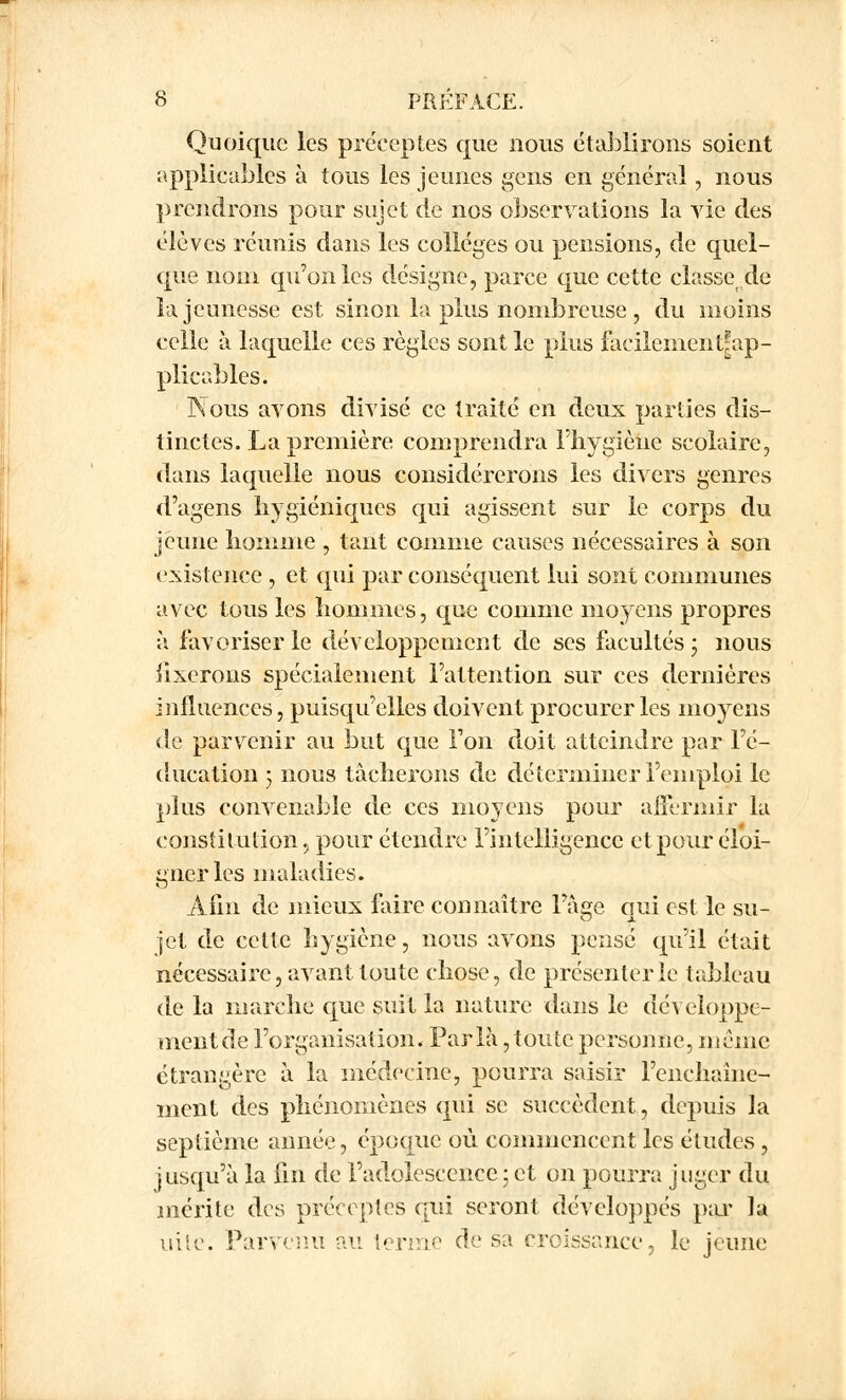 Quoique les préceptes que nous établirons soient applicables à tous les jeunes gens en général, nous prendrons pour sujet de nos observations la vie des élèves réunis dans les collèges ou pensions, de quel- que nom qu'on les désigne, parce que cette classe de la jeunesse est sinon lapins nombreuse, du moins celle à laquelle ces règles sont le plus facilenient^ap- plicables. Nous avons divisé ce traité en deux parties dis- tinctes. La première comprendra l'hygiène scolaire, dans laquelle nous considérerons les divers genres d'agens hygiéniques qui agissent sur le corps du jeune homme , tant comme causes nécessaires à son existence , et qui par conséquent lui sont communes avec tous les hommes, que comme moyens propres à favoriser le développement de ses facultés • nous iixerons spécialement l'attention sur ces dernières influences, puisqu'elles doivent procurer les moyens de parvenir au but que Ton doit atteindre par l'é- ducation 3 nous tâcherons de déterminer l'emploi le plus convenable de ces moyens pour affermir la constitution, pour étendre l'intelligence et pour éloi- gner les maladies. Afin de mieux faire connaître Fàge qui est le su- jet de cette hygiène, nous avons pensé qu'il était nécessaire, avant toute chose, de présenter le tableau de la marche que suit la nature dans le développe- meiitde l'organisation. Parla,toute personne, même étrangère à la médecine, pourra saisir l'enchaîne- ment des phénomènes qui se succèdent, depuis la septième année, époque où. commencent les études , jusqu'à la fin de l'adolescence5 et on pourra juger du mérite des préceptes qui seront développés par la uite. Parvenu au terme de sa croissance, le jeune