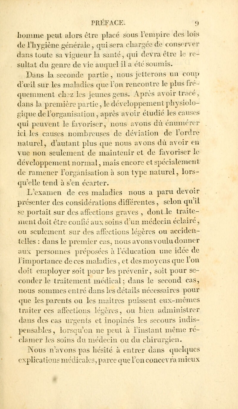 homme peut alors être placé sous l'empire des lois de l'hygiène générale, qui sera chargée de conserver dans toute sa vigueur la santé, qui devra être le ré- sultat du genre de vie auquel il a été soumis. Bans la seconde partie , nous jetterons un coup d'oeil sur les maladies que l'on rencontre le plus fré- quemment ch^z les jeunes gens. Après avoir trace, dans la première partie, le développement physiolo- gique de l'organisation, après avoir étudié les causes qui peuvent le favoriser, nous avons dû émunérer ici les causes nombreuses de déviation de l'ordre naturel, d'autant plus que nous avons du avoir en vue non seulement de maintenir et de favoriser le développement normal, mais encore et spécialement de ramener l'organisation à son type naturel, lors- qu'elle tend à s'en écarter. L'examen de ces maladies nous a paru devoir présenter des considérations différentes , selon qu il se portait sur des affections graves , dont le traite- ment doit être coufié aux soins d'un médecin éclairé, ou seulement sur des affections légères ou acciden- telles : dans le premier cas, nous avons voulu donner aux personnes préposées à l'éducation une idée de iimportauce de ces maladies, et des moyens que l'on doit employer soit pour les prévenir, soit pour se- conder le traitement médical; dans le second cas, nous sommes entré dans les détails nécessaires pour que les parents ou les maîtres puissent eux-mêmes traiter ces affections légères, ou bien administrer daus des cas urgents et inopinés les secours indis- pensables , lorsqu'on ne peut à l'instant même ré- clamer les soins du médecin ou du chirurgien. Nous n'avons pas hésité à entrer dans quelques explications médicales, parce que l'on concevra mieux