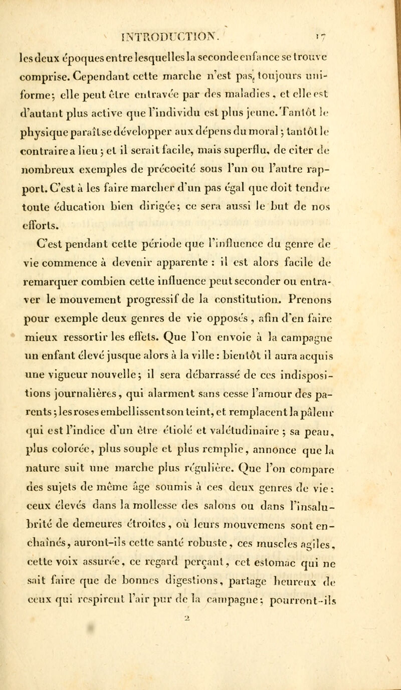 les deux époques entre lesquelles la seconde enfance se trouve comprise. Cependant cette marche n'est pas,, toujours uni- forme-, elle peut cire entravée par des maladies , et elle est d'autant plus active qne l'individu est pins jeune.Tantôt !<■ physique paraîtse développer aux dépens du moral -, tantôt le contraire a lieu ; et il serait facile, mais superflu, de citer de nombreux exemples de précocité sous l'un ou l'autre rap- port. C'est à les faire marcher d'un pas égal que doit tendre toute éducation bien dirigée; ce sera aussi le but de nos efforts. C'est pendant cette période que l'influence du genre de vie commence à devenir apparente : il est alors facile de remarquer combien cette influence peut seconder ou entra- ver le mouvement progressif de la constitution. Prenons pour exemple deux genres de vie opposés , afin d'en faire mieux ressortir les effets. Que Ton envoie à la campagne un enfant élevé jusque alors à la ville : bientôt il aura acquis une vigueur nouvelle; il sera débarrassé de ces indisposi- tions journalières, qui alarment sans cesse l'amour des pa- rents; les roses embellissent son teint, et remplacent la pâleur qui est l'indice d'un être étiolé et valétudinaire ; sa peau, plus colorée, plus souple et plus remplie, annonce que la nature suit une marche plus régulière. Que l'on compare des sujets de même âge soumis à ces deux genres de vie: ceux élevés dans la mollesse des salons ou dans l'insalu- brité de demeures étroites, où leurs mouvemens sont en- chaînés, auront-ils cette santé robuste, ces muscles agiles, cette voix assurée, ce regard perçant, cet estomac qui ne sait faire que de bonnes digestions, partage heureux de ceux qui respirent l'air pur de la campagne; pourront -ils