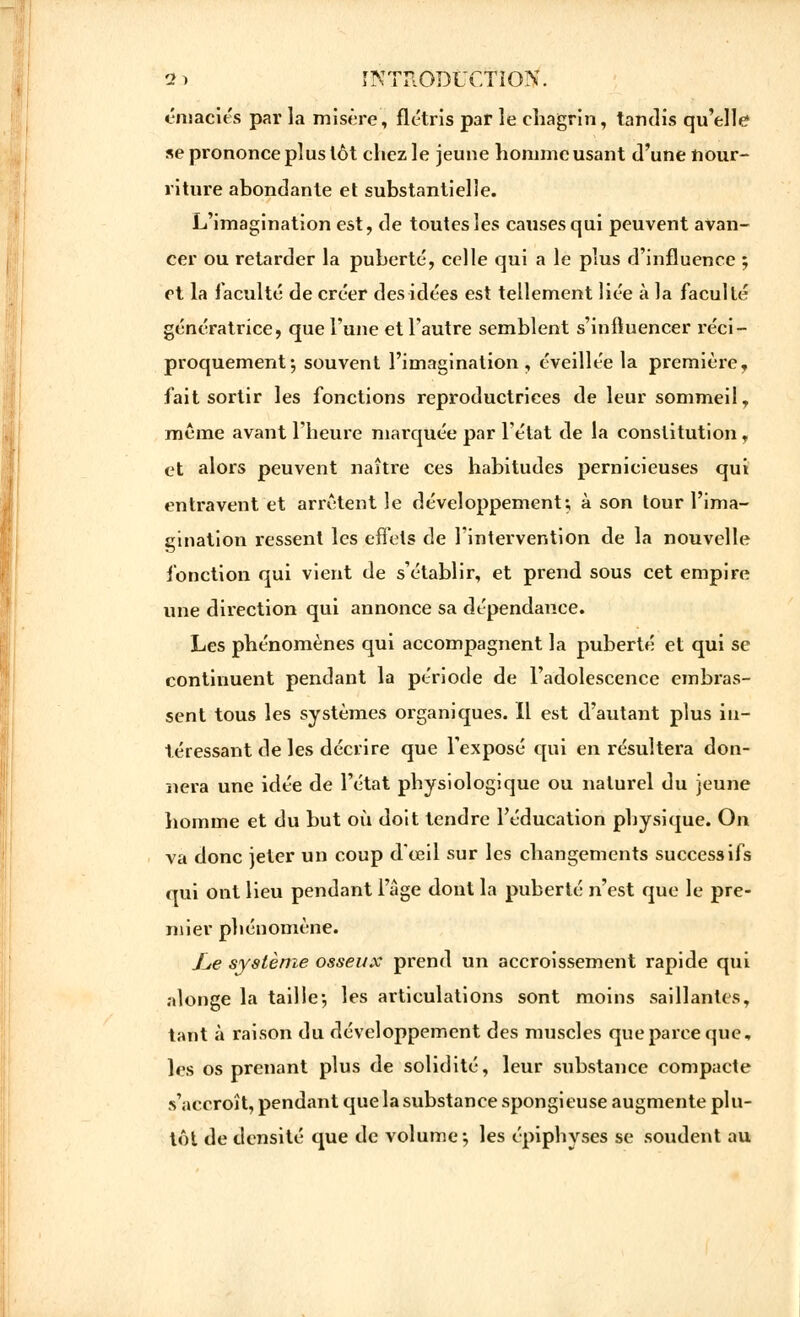 émaciés par la misère, flétris par le chagrin, tandis qu'elle1 se prononce plus tôt chez le jeune homme usant d'une nour- riture abondante et substantielle. L'imagination est, de toutes les causes qui peuvent avan- cer ou retarder la puberté, celle qui a le plus d'influence ; et la faculté de créer des idées est tellement liée à la faculté génératrice, que l'une et l'autre semblent s'influencer réci- proquement j souvent l'imagination, éveillée la première, fait sortir les fonctions reproductrices de leur sommeil, même avant l'heure marquée par l'état de la constitution, et alors peuvent naître ces habitudes pernicieuses qui entravent et arrêtent le développement; à son tour l'ima- gination ressent les effets de l'intervention de la nouvelle fonction qui vient de s'établir, et prend sous cet empire une direction qui annonce sa dépendance. Les phénomènes qui accompagnent la puberté et qui se continuent pendant la période de l'adolescence embras- sent tous les systèmes organiques. Il est d'autant plus in- téressant de les décrire que l'exposé qui en résultera don- nera une idée de l'état physiologique ou naturel du jeune homme et du but où doit tendre l'éducation physique. On va donc jeter un coup d'œil sur les changements successifs qui ont lieu pendant l'âge dont la puberté n'est que le pre- mier phénomène. £,e système osseux prend un accroissement rapide qui alonge la taille-, les articulations sont moins saillantes, tant à raison du développement des muscles que parce que, les os prenant plus de solidité, leur substance compacte s'accroît, pendant que la substance spongieuse augmente plu- tôt de densité que de volume-, les épiphyses se soudent au