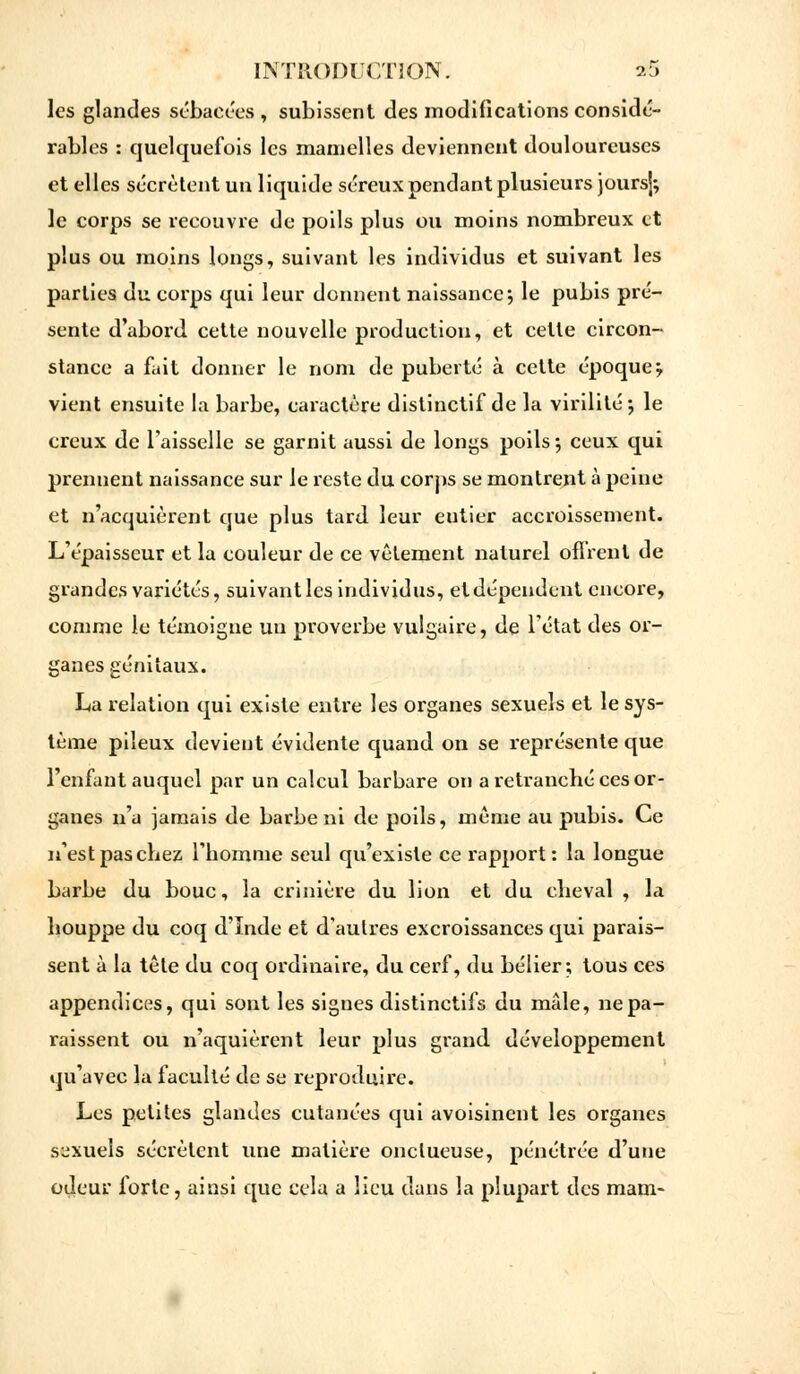 les glandes sébacées , subissent des modifications considé- rables : quelquefois les mamelles deviennent douloureuses et elles sécrètent un liquide séreux pendant plusieurs joursj; le corps se recouvre de poils plus ou moins nombreux et plus ou moins longs, suivant les individus et suivant les parties du corps qui leur donnent naissance; le pubis pré- sente d'abord cette nouvelle production, et cette circon- stance a fait donner le nom de puberté à cette époquej vient ensuite la barbe, caractère distinctif de la virilité ; le creux de l'aisselle se garnit aussi de longs poils •, ceux qui prennent naissance sur le reste du corps se montrent à peine et n'acquièrent que plus tard leur eutier accroissement. L'épaisseur et la couleur de ce vêtement naturel offrent de grandes variétés, suivant les individus, et dépendent encore, comme Je témoigne un proverbe vulgaire, de l'état des or- ganes génitaux. La relation qui existe entre les organes sexuels et le sys- tème pileux devient évidente quand on se représente que l'enfant auquel par un calcul barbare on a retranché ces or- ganes n'a jamais de barbe ni de poils, même au pubis. Ce n'est pas chez l'homme seul qu'existe ce rapport: la longue barbe du bouc, la crinière du lion et du cheval , \a houppe du coq d'ïnde et d'autres excroissances qui parais- sent à la tête du coq ordinaire, du cerf, du bélier; tous ces appendices, qui sont les signes distinctifs du mâle, ne pa- raissent ou n'aquièrent leur plus grand développement qu'avec la faculté de se reproduire. Les petites glandes cutanées qui avoisinent les organes sexuels sécrètent une matière onctueuse, pénétrée d'une odeur forte, ainsi que cela a lieu dans la plupart des mam-