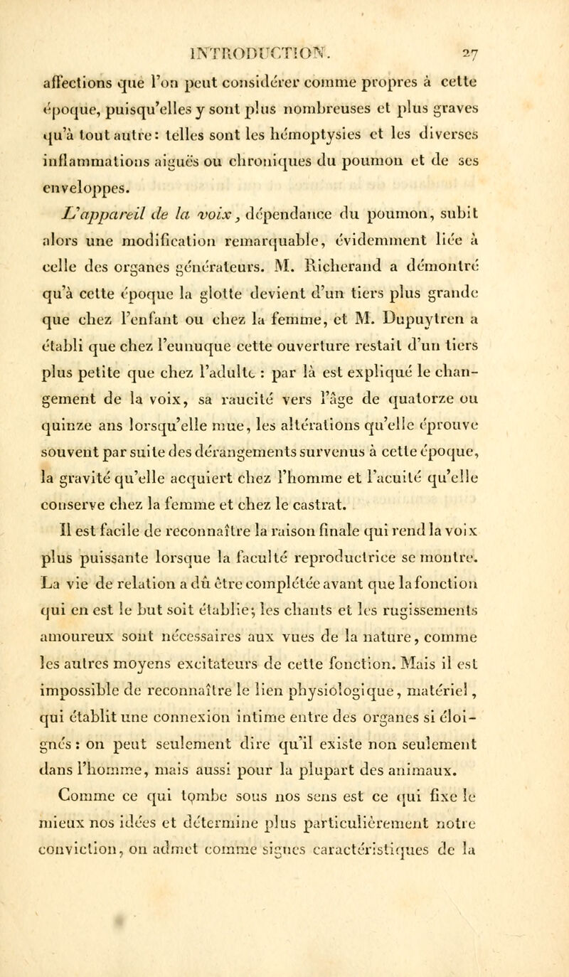 affections que l'on peut considérer comme propres à celte époque, puisqu'elles y sont plus nombreuses et plus graves qu'à tout autre: telles sont les hémoptysies et les diverses inflammations aiguës ou chroniques du poumon et de ses enveloppes. U appareil de la voix, dépendance du poumon, subit alors une modification remarquable, évidemment liée à celle des organes générateurs. M. Pùcherand a démontré qu'à cette époque la glotte devient d'un tiers plus grande que chez l'enfant ou chez la femme, et M. Dupuytren a établi que chez l'eunuque cette ouverture restait d'un tiers plus petite que chez l'adulte : par là est expliqué le chan- gement de la voix, sa raucité vers l'âge de quatorze ou quinze ans lorsqu'elle mue, les altérations qu'elle éprouve souvent par suite des dérangements survenus à cette époque, la gravité qu'elle acquiert chez l'homme et l'acuité qu'elle conserve chez la femme et chez le castrat. ïl est facile de reconnaître la raison finale qui rend la voix plus puissante lorsque la faculté reproductrice se montre. La vie de relation a dû être complétée avant que la fonction qui en est le but soit établie; les chants et les rugissements amoureux sont nécessaires aux vues de la nature, comme les autres moyens excitateurs de cette fonction. Mais il est impossible de reconnaître le lien physiologique, matériel, qui établit une connexion intime entre des organes si éloi- gnés : on peut seulement dire qu'il existe non seulement dans l'homme, mais aussi pour la plupart des animaux. Comme ce qui tombe- sous nos sens est ce qui fixe le mieux nos idées et détermine plus particulièrement notre conviction, on admet comme signes caractéristiques de lu