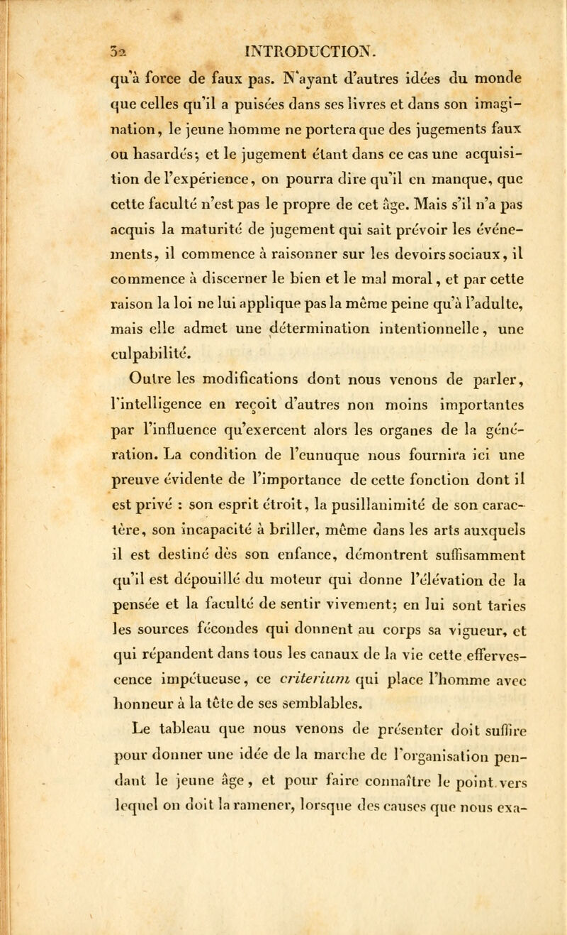 qu'à force de faux pas. N'ayant d'autres idées du monde que celles qu'il a puisées dans ses livres et dans son imagi- nation, le jeune homme ne portera que des jugements faux ou hasardés*, et le jugement étant dans ce cas une acquisi- tion de l'expérience, on pourra dire qu'il en manque, que cette faculté n'est pas le propre de cet ûge. Mais s'il n'a pas acquis la maturité de jugement qui sait prévoir les événe- ments, il commence à raisonner sur les devoirs sociaux, il commence à discerner le bien et le mal moral, et par cette raison la loi ne lui applique pas la même peine qu'à l'adulte, mais elle admet une détermination intentionnelle, une culpabilité. Outre les modifications dont nous venons de parler, l'intelligence en reçoit d'autres non moins importantes par l'influence qu'exercent alors les organes de la géné- ration. La condition de l'eunuque nous fournira ici une preuve évidente de l'importance de cette fonction dont il est privé : son esprit étroit, la pusillanimité de son carac- tère, son incapacité à briller, même dans les arts auxquels il est destiné dès son enfance, démontrent suffisamment qu'il est dépouillé du moteur qui donne l'élévation de la pensée et la faculté de sentir vivement; en lui sont taries les sources fécondes qui donnent au corps sa vigueur, et qui répandent dans tous les canaux de la vie cette efferves- cence impétueuse, ce critérium qui place l'homme avec honneur à la tète de ses semblables. Le tableau que nous venons de présenter doit suffire pour donner une idée de la marche de l'organisation pen- dant le jeune âge, et pour faire connaître le point.vers lequel on doit la ramener, lorsque des causes que nous exa-