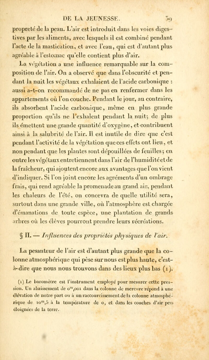 propreté de la peau. L'air est introduit dans les voies diges- tives par les aliments, avec lesquels il est combiné pendant l'acte de la mastication, et avec l'eau, qui est d'autant plus agréable à l'estomac qu'elle contient plus d'air. La végétation a une influence remarquable sur la com- position de l'air. On a observé que dans l'obscurité et pen- dant la nuit les végétaux exhalaient de l'acide carbonique : aussi a-t-on recommandé de ne pas en renfermer dans les appartements où l'on couche. Pendant le jour, au contraire, ils absorbent l'acide carbonique, même en plus grande proportion qu'ils ne l'exhalent pendant la nuit*, de plus ils émettent une grande quantité d'oxygène, et contribuent ainsi à la salubrité de l'air. Il est inutile de dire que c'est pendant l'activité de la végétation que ces effets ont lieu, et non pendant que les plantes sont dépouillées de feuilles-, en outre les végétaux entretiennent dans l'air de l'humidité et de la fraîcheur, qui ajoutent encore aux avantages que l'on vient d'indiquer. Si l'on joint encore les agréments d'un ombrage frais, qui rend agréable la promenade au grand air, pendant les chaleurs de l'été, on concevra de quelle utilité sera, surtout dans une grande ville, où l'atmosphère est chargée d'émanations de toute espèce, une plantation de grands arbres où les élèves pourront prendre leurs récréations. § IL — Influences des propriétés physiques de Vair, La pesanteur de l'air est d'autant plus grande que la co- lonne atmosphérique qui pèse sur nous est plus haute, c'est- à-dire que nous nous trouvons dans des lieux plus bas (i). (1) Le baromètre est l'instrument employé pour mesurer cette pres- sion. Un abaissement île om,ooi dans la colonne de mercure répond à une élévation de notre part ou à un raccourcissement de la colonne atmosphé- rique de iora,5 à la température de o, et dans les couches d'air peu- éloignées de la terre.