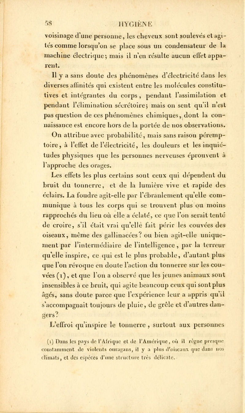 voisinage d'une personne, les cheveux sont souleve's et agi- tés comme lorsqu'on se place sous un condensateur de la machine électrique-, mais il n'en résulte aucun effet appa- rent. Il y a sans doute des phénomènes d'électricité dans les diverses affinités qui existent entre les molécules constitu- tives et intégrantes du corps , pendant l'assimilation et pendant l'élimination séerétoire; mais on sent qu'il n'est pas question de ces phénomènes chimiques, dont la con- naissance est encore hors de la portée de nos observations. On attribue avec probabilité, mais sans raison péremp- toire, à l'effet de l'électricité, les douleurs et les inquié- tudes physiques que les personnes nerveuses éprouvent à l'approche des orages. Les effets les plus certains sont ceux qui dépendent du bruit du tonnerre, et de la lumière vive et rapide des éclairs. La foudre agit-elle par l'ébranlement qu'elle com- munique à tous les corps qui se trouvent plus ou moins rapprochés du lieu où elle a éclaté, ce que l'on serait tenté de croire, s'il était vrai qu'elle fait périr les couvées des oiseaux, même des gallinacées? ou bien agit-elle unique- ment par l'intermédiaire de l'intelligence, par la terreur qu'elle inspire, ce qui est le plus probable, d'autant plus que l'on révoque en doute l'action du tonnerre sur les cou- vées (1) , et que l'on a observé que les jeunes animaux sont insensibles à ce bruit, qui agite beaucoup ceux qui sontplus Agés, sans doute parce que l'expérience leur a appris qu'il s'accompagnait toujours de pluie, de grcle et d'autres dan- gers? L'effroi qu'inspire le tonnerre , surtout aux personnes (1) Dans les pays de l'Afrique et île l'Amérique, où il règne presque constamment de violents ouragans, il y a plus d'oiseaux que dans nos climats, et des espèces d'une structure très délicate.