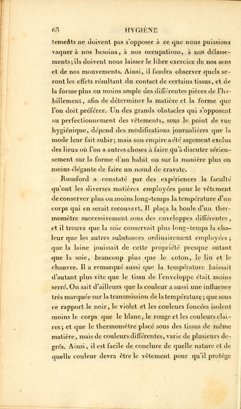 temenls ne doivent pas s'opposer à ce que nous puissions vaquera nos besoins, à nos occupations, à nos délasse- ments ; ils doivent nous laisser le libre exercice de nos sens et de nos mouvements. Ainsi, il faudra observer quels se- ront les effets résultant du contact de certains tissus, et de la forme plus ou moins ample des différentes pièces de l'ha- billement, afin de déterminer la matière et la forme que l'on doit préférer. Un des grands obstacles qui s'opposent au perfectionnement des vêtements, sous le point de vue hygiénique, dépend des modifications journalières que la mode leur fait subir ; mais son empire a été sagement exclus des lieux où l'on a autres choses à faire qu'à discuter sérieu- sement sur la forme d'un habit ou sur la manière plus ou moins élégante de faire un nœud de cravate. Rumford a constaté par des expériences la faculté qu'ont les diverses matières employées pour le vêtement deconserver plus ou moins long-temps la température d'un corps qui en serait recouvert. Il plaça la boule d'un ther- momètre successivement sous des enveloppes différentes , et il trouva que la soie conservait plus long-temps la cha- leur que les autres substances ordinairement employées ; que la laine jouissait de cette propriété presque autant que la soie, beaucoup plus que le coton, le lin et le chanvre. Il a remarqué aussi que la température baissait d'autant plus vite que le tissu de l'enveloppe était moins serré. On sait d'ailleurs que la couleur a aussi une influence très marquée sur la transmission de la température ; que sous ce rapport le noir, le violet et les couleurs foncées isolent moins le corps que le blanc, le rouge et les couleurs clai- res; et que le thermomètre placé sous des tissus de même matière, mais de couleurs différentes, varie de plusieurs de- grés. Ainsi, il est facile de conclure de quelle nature et de quelle couleur devra être le vêtement pour qu'il protège