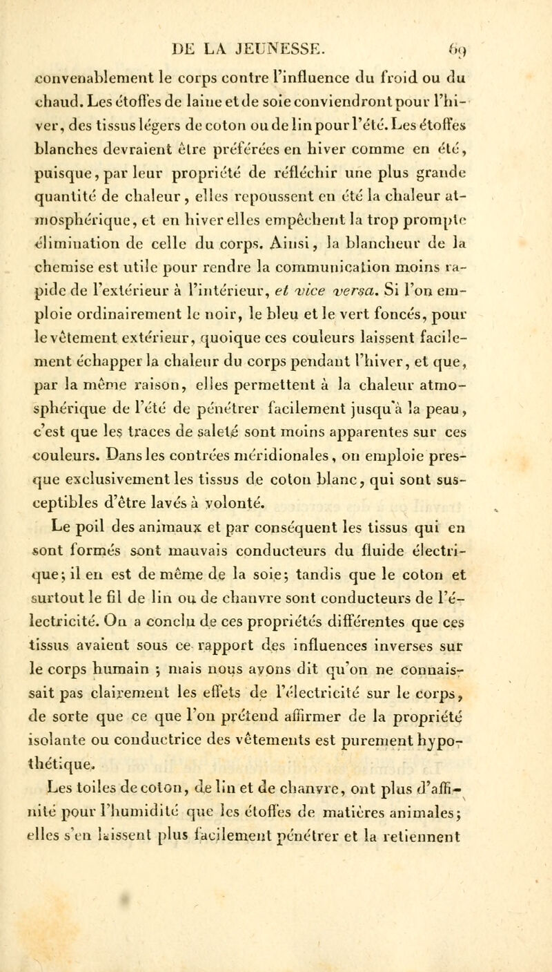 convenablement le corps contre l'influence du froid ou du chaud. Les étoffes de laine et de soie conviendront pour l'hi- ver, des tissus légers de coton ou de lin pour l'été. Les étoffes blanches devraient être préférées en hiver comme en été, puisque, par leur propriété de réfléchir une plus grande quantité de chaleur, elles repoussent en été la chaleur at- mosphérique, et en hiver elles empêchent la trop prompte élimination de celle du corps. Ainsi, la blancheur de la chemise est utile pour rendre la communication moins ra- pide de l'extérieur à l'intérieur, et vice versa. Si l'on em- ploie ordinairement le noir, le bleu et le vert foncés, pour le vêtement extérieur, quoique ces couleurs laissent facile- ment échapper la chaleur du corps pendant l'hiver, et que, par la même raison, elles permettent à la chaleur atmo- sphérique de l'été de pénétrer facilement jusqu'à la peau, c'est que les traces de saleté sont moins apparentes sur ces couleurs. Dans les contrées méridionales, on emploie pres- que exclusivement les tissus de cotou blanc, qui sont sus- ceptibles d'être lavés à volonté. Le poil des animaux et par conséquent les tissus qui en sont formés sont mauvais conducteurs du fluide électri- que; il en est de même de la soie; tandis que le coton et surtout le fil de lin ou, de chanvre sont conducteurs de l'é- lectricité. Ou a conclu de ces propriétés différentes que ces tissus avaient sous ce rapport des influences inverses sur le corps humain ; mais nous ayons dit qu'on ne connais- sait pas clairement les effets de l'électricité sur le corps, de sorte que ce que Fou prétend affirmer de la propriété isolante ou conductrice des vêtements est purement hypo- thétique. Les toiles de colon, de lin et de chanvre, ont plus d'affi- nité pour l'humidité que les étoffes de matières animales; elles s'en laissent plus facilement pénétrer et la retiennent