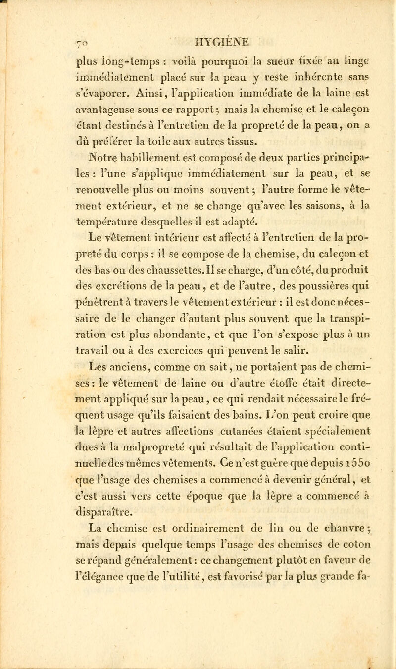 plus long-temps : voilà pourquoi la sueur fixée au linge immédiatement placé sur la peau y reste inhérente sans s'évaporer. Ainsi, l'application immédiate de la laine est avantageuse sous ce rapport ; mais la chemise et le caleçon étant destinés à l'entretien de la propreté de la peau, on a dû préférer la toile aux autres tissus. Notre habillement est composé de deux parties principa- les : l'une s'applique immédiatement sur la peau, et se renouvelle plus ou moins souvent ; l'autre forme le vête- ment extérieur, et ne se change qu'avec les saisons, à la température desquelles il est adapté. Le vêtement intérieur est affecté à l'entretien de la pro- preté du corps : il se compose de la chemise, du caleçon et des bas ou des chaussettes. Il se charge, d'un côté, du produit àes excrétions de la peau, et de l'autre, des poussières qui pénètrent à travers le vêtement extérieur : il est donc néces- saire de le changer d'autant plus souvent que la transpi- ration est plus abondante, et que l'on s'expose plus à un travail ou à des exercices qui peuvent le salir. Les anciens, comme on sait, ne portaient pas de chemi- ses : le vêtement de laine ou d'autre étoffe était directe- ment appliqué sur la peau, ce qui rendait nécessairele fré- quent usage qu'ils faisaient des bains. L'on peut croire que la lèpre et autres affections cutanées étaient spécialement dues à la malpropreté qui résultait de l'application conti- nuelle des mêmes vêtements. Ce n'est guère que depuis i55o que l'usage des chemises a commencé à devenir général, et c'est aussi vers cette époque que la lèpre a commencé à disparaître. La chemise est ordinairement de lin ou de chanvre ; mais depuis quelque temps l'usage des chemises de coton se répand généralement : ce changement plutôt en faveur de l'élégance que de l'utilité, est favorisé par la plus grande fa-