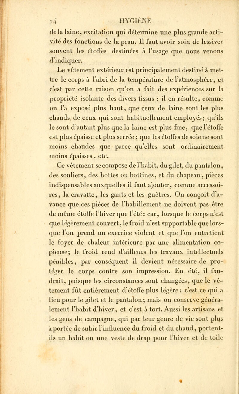 Je la laine, excitation qui détermine une plus grande acti- vité des fonctions de la peau. Il faut avoir soin de lessiver souvent les étoffes destinées à l'usage que nous venons d'indiquer. Le vêtement extérieur est principalement destiné à met- tre le corps à l'abri de la température de l'atmosphère, et c'est par cette raison qu'on a fait des expériences sur la propriété isolante des divers tissus : il en résulte, comme on l'a exposé plus haut, que ceux de laine sont les plus chauds, de ceux qui sont habituellement employés; qu'ils le sont d'autant plus que la laine est plus fine, que l'étoffe est plus épaisse et plus serrée ; que les étoffes de soie ne sont moins chaudes que parce qu'elles sont ordinairement moins épaisses, etc. Ce vêtement se compose de l'habit, du gilet, du pantalon, des souliers, des bottes ou bottines, et du chapeau, pièces indispensables auxquelles il faut ajouter, comme accessoi- res, la cravatte, les gants et les guêtres. On conçoit d'a- vance que ces pièces de l'habillement ne doivent pas être de même étoffe l'hiver que l'été : car, lorsque le corps n'est que légèrement couvert, le froid n'est supportable que lors- que l'on prend un exercice violent et que l'on entretient le foyer de chaleur intérieure par une alimentation co- pieuse; le froid rend d'ailleurs les travaux intellectuels pénibles, par conséquent il devient nécessaire de pro- téger le corps contre son impression. En été, il fau- drait, puisque les circonstances sont changées, que le vê- tement fût entièrement d'étoffe plus légère: c'est ce qui a lieu pour le gilet et le pantalon *, mais on conserve généra- lement l'habit d'hiver, et c'est à tort. Aussi les artisans et les gens de campagne, qui par leur genre de vie sont plus à portée de subir l'influence du froid et du chaud, portent- ils un habit ou une veste de drap pour l'hiver et de toile