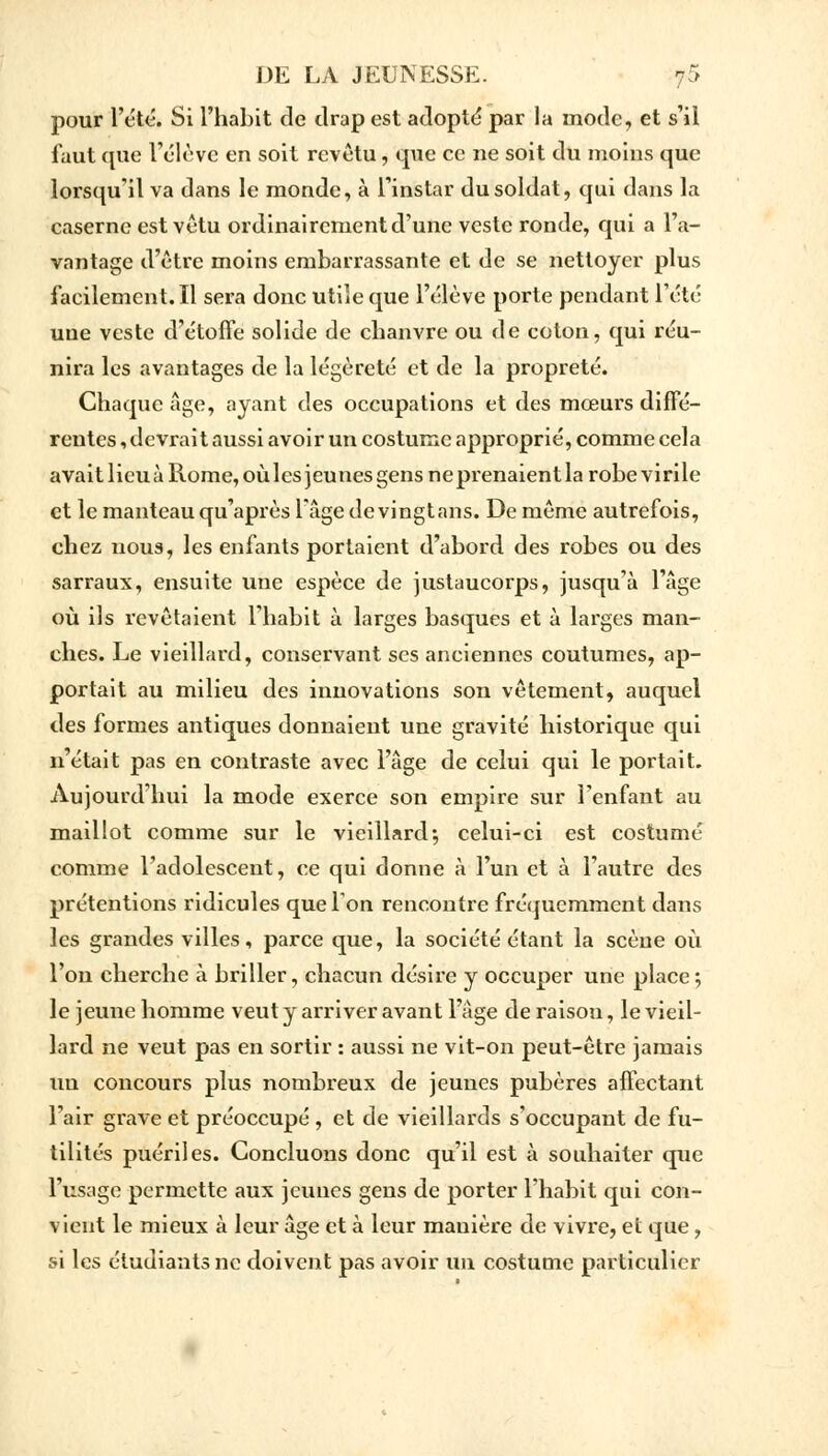 pour l'été. Si l'habit de drap est adopté par la mode, et s'il faut que l'élève en soit revêtu, que ce ne soit du moins que lorsqu'il va dans le monde, à l'instar du soldat, qui dans la caserne est vêtu ordinairement d'une veste ronde, qui a l'a- vantage d'être moins embarrassante et de se nettoyer plus faeilemcnt.il sera donc utile que l'élève porte pendant l'été une veste d'étoffe solide de chanvre ou de coton, qui réu- nira les avantages de la légèreté et de la propreté. Chaque Age, ayant des occupations et des mœurs diffé- rentes , devrait aussi avoir un costume approprié, comme cela avait lieu à Rome, où les jeunes gens ne prenaient la robe virile et le manteau qu'après l'âge de vingt ans. De même autrefois, chez nous, les enfants portaient d'abord des robes ou des sarraux, ensuite une espèce de justaucorps, jusqu'à l'âge où ils revêtaient l'habit à larges basques et à larges man- ches. Le vieillard, conservant ses anciennes coutumes, ap- portait au milieu des innovations son vêtement, auquel des formes antiques donnaient une gravité historique qui n'était pas en contraste avec l'âge de celui qui le portait. Aujourd'hui la mode exerce son empire sur l'enfant au maillot comme sur le vieillard; celui-ci est costumé comme l'adolescent, ce qui donne à l'un et à l'autre des prétentions ridicules que Ton rencontre fréquemment dans les grandes villes, parce que, la société étant la scène où l'on cherche à briller, chacun désire y occuper une place; le jeune homme veut y arriver avant l'âge de raison, le vieil- lard ne veut pas en sortir : aussi ne vit-on peut-être jamais un concours plus nombreux de jeunes pubères affectant l'air grave et préoccupé , et de vieillards s'occupant de fu- tilités puériles. Concluons donc qu'il est à souhaiter que l'usage permette aux jeunes gens de porter l'habit qui con- vient le mieux à leur âge et à leur manière de vivre, et que, si les étudiants ne doivent pas avoir un costume particulier