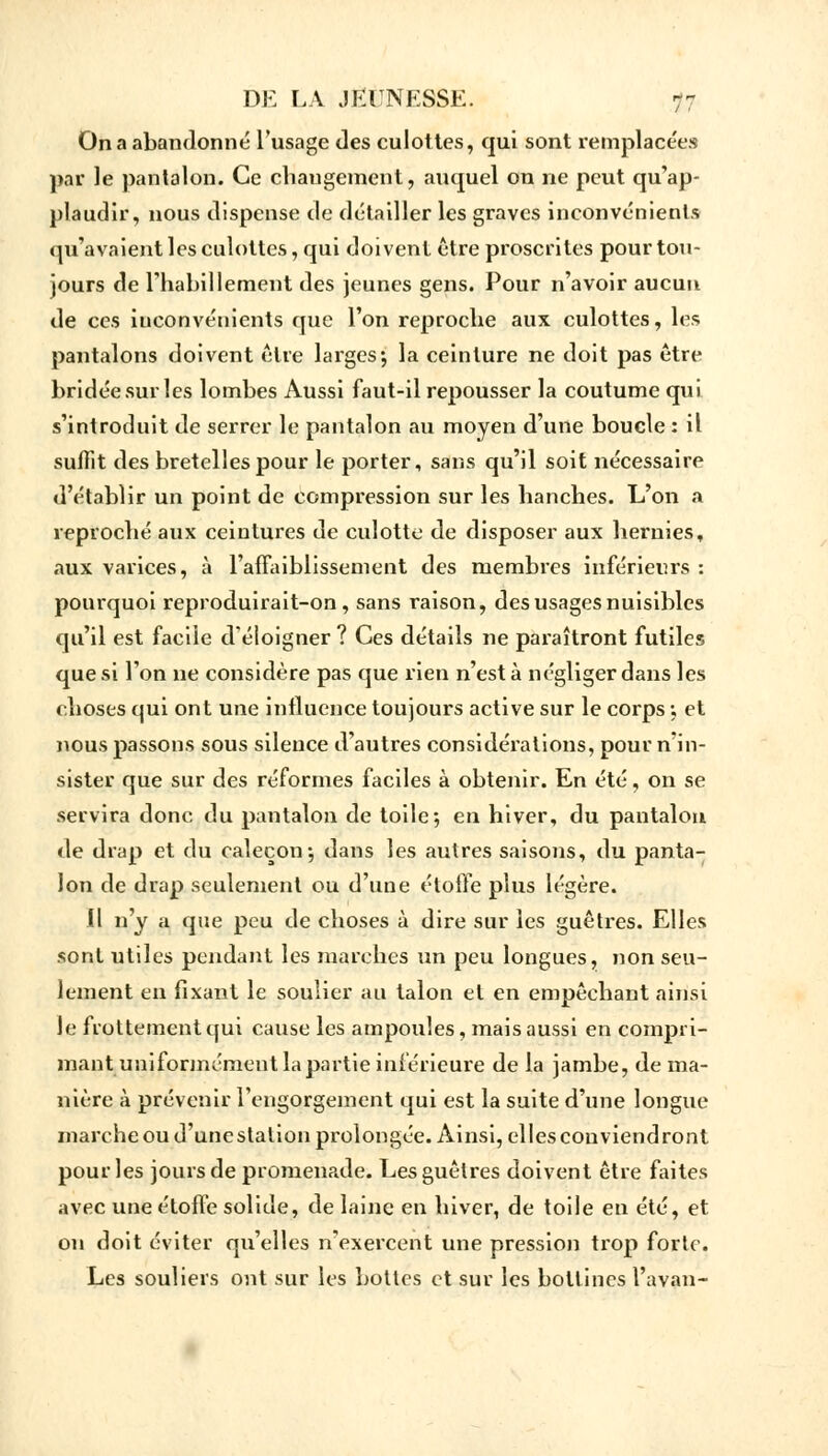 On a abandonné l'usage des culottes, qui sont remplacées par le pantalon. Ce changement, auquel on ne peut qu'ap- plaudir, nous dispense de détailler les graves inconvénients qu'avaient les culottes, qui doivent être proscrites pour tou- jours de l'habillement des jeunes gens. Pour n'avoir aucun de ces inconvénients que l'on reproche aux culottes, les pantalons doivent être larges*, la ceinture ne doit pas être bridée sur les lombes Aussi faut-il repousser la coutume qui s'introduit de serrer le pantalon au moyen d'une boucle : il suffit des bretelles pour le porter, sans qu'il soit nécessaire d'établir un point de compression sur les hanches. L'on a reproché aux ceintures de culotte de disposer aux hernies, aux varices, à l'affaiblissement des membres inférieurs : pourquoi reproduirait-on, sans raison, des usages nuisibles qu'il est facile d'éloigner ? Ces détails ne paraîtront futiles que si l'on ne considère pas que rien n'esta négliger dans les choses qui ont une influence toujours active sur le corps ; et nous passons sous silence d'autres considérations, pour n'in- sister que sur des réformes faciles à obtenir. En été, on se servira donc du pantalon de toile; en hiver, du pantalon de drap et du caleçon ; dans les autres saisons, du panta- lon de drap seulement ou d'une étoffe plus légère. il n'y a que peu de choses à dire sur les guêtres. Elles sont utiles pendant les marches un peu longues, non seu- lement en fixant le soulier au talon et en empêchant ainsi le flottement qui cause les ampoules, mais aussi en compri- mant uniformément la partie inférieure de la jambe, de ma- nière à prévenir l'engorgement qui est la suite d'une longue marche ou d'une station prolongée. Ainsi, elles conviendront pour les jours de promenade. Les guêtres doivent être faites avec une étoffe solide, de laine en hiver, de toile en été, et on doit éviter qu'elles n'exercent une pression trop forte. Les souliers ont sur les bottes et sur les bottines l'avan-