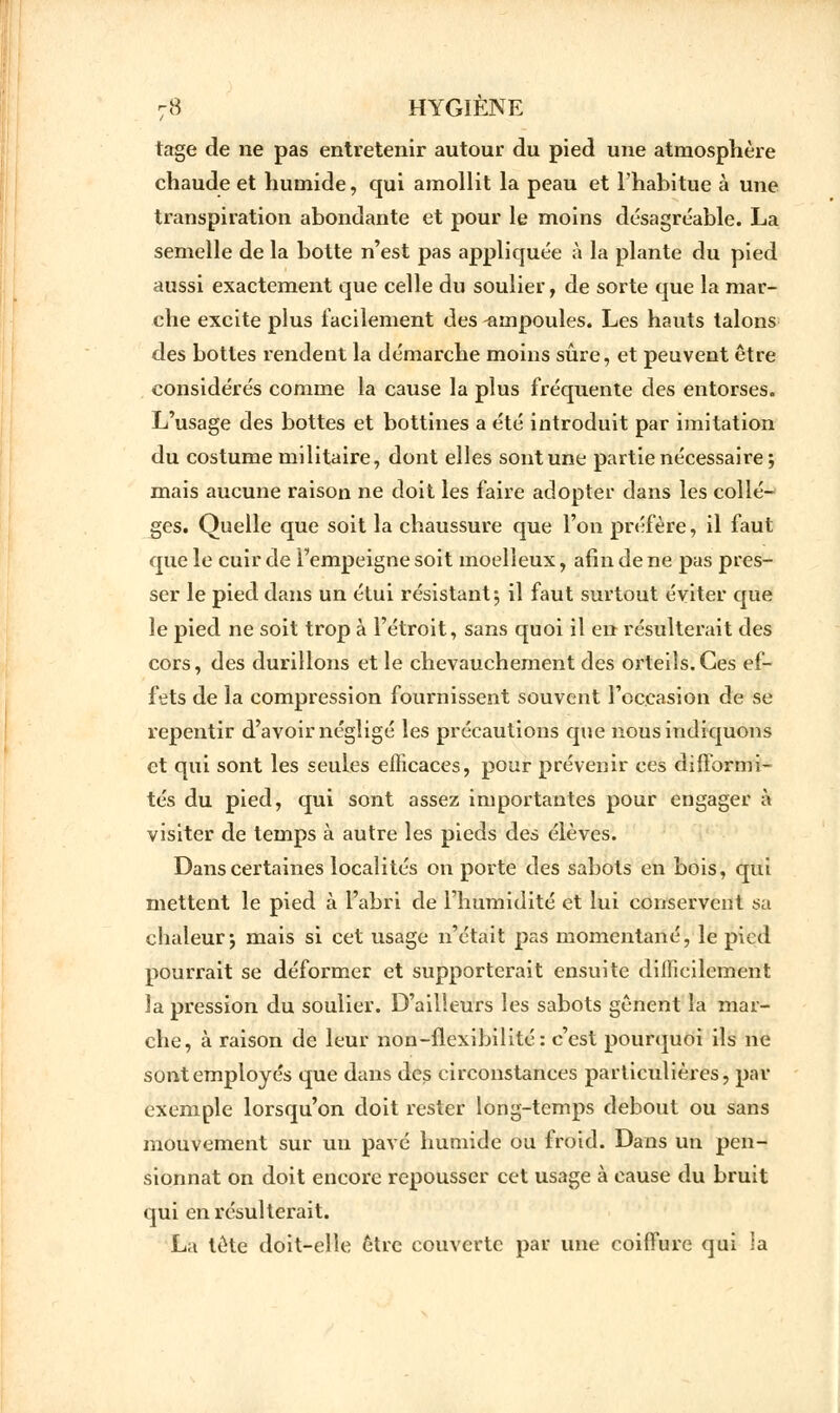 tage de ne pas entretenir autour du pied une atmosphère chaude et humide, qui amollit la peau et l'habitue à une transpiration abondante et pour le moins désagréable. La semelle de la botte n'est pas appliquée à la plante du pied aussi exactement que celle du soulier, de sorte que la mar- che excite plus facilement des ampoules. Les hauts talons des bottes rendent la démarche moins sûre, et peuvent être considérés comme la cause la plus fréquente des entorses. L'usage des bottes et bottines a été introduit par imitation du costume militaire, dont elles sont une partie nécessaire; mais aucune raison ne doit les faire adopter dans les collè- ges. Quelle que soit la chaussure que l'on préfère, il faut que le cuir de l'empeigne soit moelleux, afin de ne pas pres- ser le pied dans un étui résistant; il faut surtout éviter que le pied ne soit trop à l'étroit, sans quoi il en résulterait des cors, des durillons et le chevauchement des orteils.Ces ef- fets de la compression fournissent souvent l'occasion de se repentir d'avoir négligé les précautions que nous indiquons et qui sont les seules efficaces, pour prévenir ces difformi- tés du pied, qui sont assez importantes pour engager à visiter de temps à autre les pieds des élèves. Dans certaines localités on porte des sabots en bois, qui mettent le pied à l'abri de l'humidité et lui conservent sa chaleur; mais si cet usage n'était pas momentané, le pied pourrait se déformer et supporterait ensuite difficilement la pression du soulier. D'ailleurs les sabots gênent la mar- che, à raison de leur non-flexibilité: c'est pourquoi ils ne sont employés que dans des circonstances particulières, par exemple lorsqu'on doit rester long-temps debout ou sans mouvement sur un pavé humide ou froid. Dans un pen- sionnat on doit encore repousser cet usage à cause du bruit qui en résulterait. La tète doit-elle être couverte par une coiffure qui la