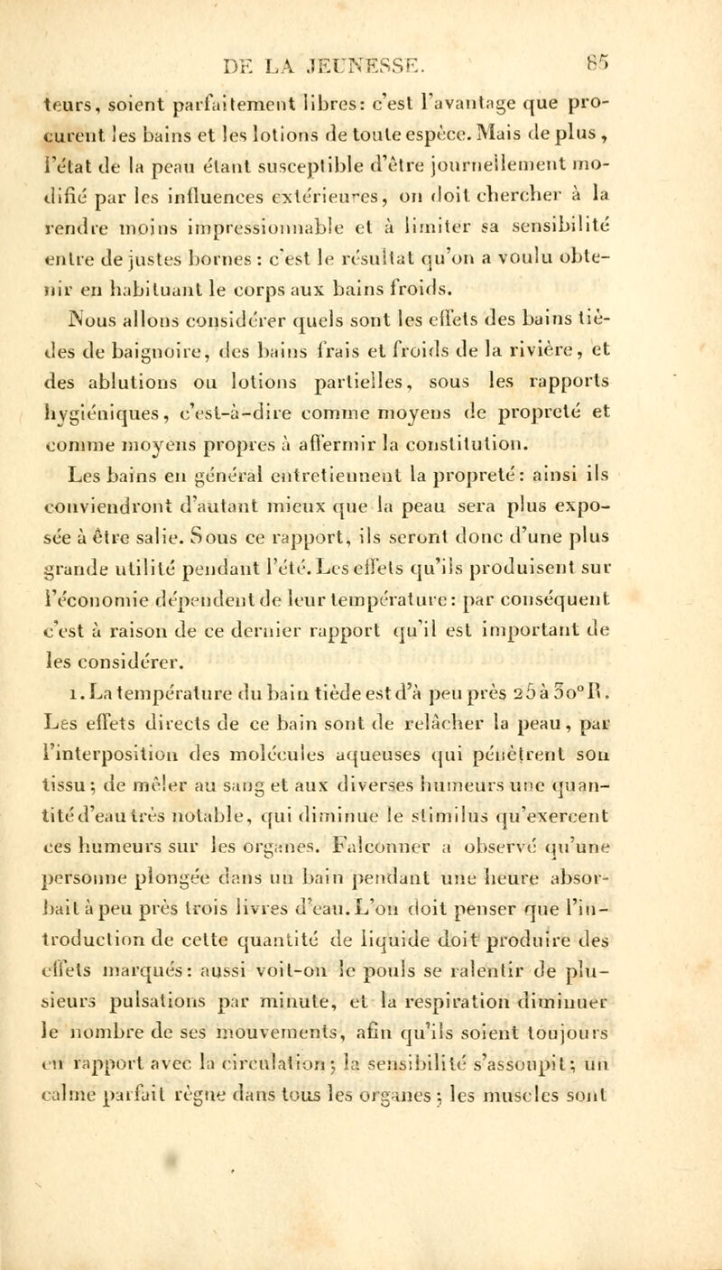 teurs, soient parfaitement libres: c'est l'avantage que pro- curent les bains et les lotions rie toute espèce. Mais de plus i l'état tle la peau e'tant susceptible d'être journellement mo- difié par les influences extérieures, on doit chercher à la rendre moins impressionnable et à limiter sa sensibilité entre de justes bornes : c'est le résultat qu'on a voulu obte- nir en habituant le corps aux bains froids. Nous allons considérer quels sont les effets des bains tiè- des de baignoire, des bains frais et froids de la rivière, et des ablutions ou lotions partielles, sous les rapports hygiéniques, c'est-à-dire comme moyens de propreté et comme moyens propres à affermir la constitution. Les bains en général entretiennent la propreté: ainsi ils conviendront d'autant mieux que la peau sera plus expo- sée à être salie. Sous ce rapport, ils seront donc d'une plus grande utilité pendant l'été. Les elfets qu'ils produisent sur l'économie dépendent de leur température: par conséquent c'est à raison de ce dernier rapport qu'il est important de les considérer. 1. La température du bain tiède est d'à peu près 20 à 5o°B. Les effets directs de ce bain sont de relâcher la peau, par l'interposition des molécules aqueuses qui pénètrent sou tissu; de mêler au sang et aux diverses humeurs une quan- tité d'eau très notable, qui diminue le stimilus qu'exercent ces humeurs sur les organes. Falconner a observé qu'une personne plongée dans un bain pendant une heure absor- bait à peu près trois livres d'eau. L'on doit penser que l'in- troduction de celte quantité de liquide doit produire des effets marqués: aussi voit-on le pouls se ralentir de pin- ceurs pulsations par minute, et la respiration diminuer le nombre de ses mouvements, afin qu'ils soient toujours en rapport avec la circulation5 la sensibilité s'assoupit; un calme parfait règne dans tous les organes ;, les muscles sont