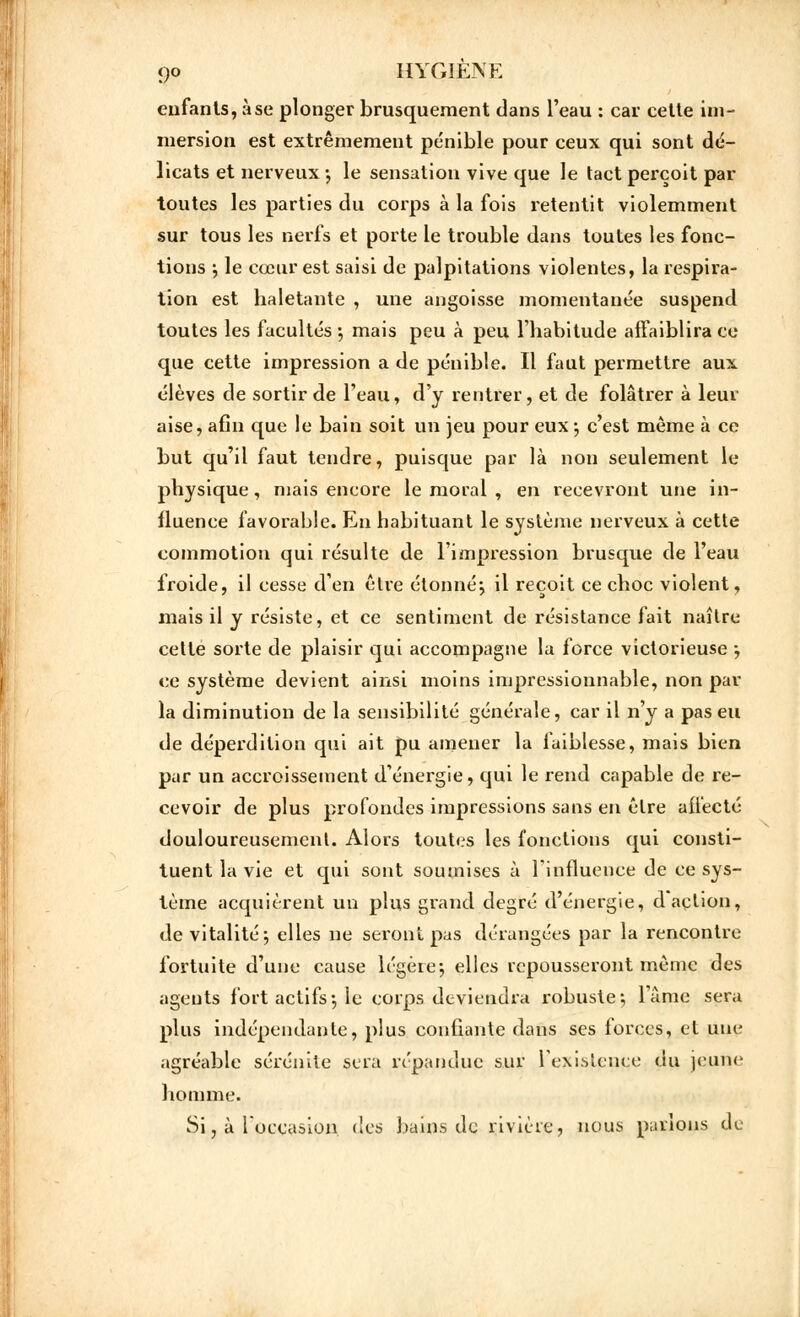 enfants, à se plonger brusquement dans l'eau : car cette im- mersion est extrêmement pénible pour ceux qui sont dé- licats et nerveux*, le sensation vive que le tact perçoit par toutes les parties du corps à la fois retentit violemment sur tous les nerfs et porte le trouble dans toutes les fonc- tions j le cœur est saisi de palpitations violentes, la respira- tion est haletante , une angoisse momentanée suspend toutes les facultés -, mais peu à peu l'habitude affaiblira ce que cette impression a de pénible. Il faut permettre aux élèves de sortir de l'eau, d'y rentrer, et de folâtrer à leur aise, afin que le bain soit un jeu pour eux -, c'est même à ce but qu'il faut tendre, puisque par là non seulement le physique, mais encore le moral , en recevront une in- fluence favorable. En habituant le système nerveux à cette commotion qui résulte de l'impression brusque de l'eau froide, il cesse d'en être étonnéj il reçoit ce choc violent, mais il y résiste, et ce sentiment de résistance fait naître cette sorte de plaisir qui accompagne la force victorieuse ; ce système devient ainsi moins impressionnable, non par la diminution de la sensibilité générale, car il n'y a pas eu de déperdition qui ait pu amener la faiblesse, mais bien par un accroissement d'énergie, qui le rend capable de re- cevoir de plus profondes impressions sans en être affecté douloureusement. Alors toutes les fonctions qui consti- tuent la vie et qui sont soumises à l'influence de ce sys- tème acquièrent un plus grand degré d'énergie, d action, de vitalité j elles ne seront pas dérangées par la rencontre fortuite d'une cause légère-, elles repousseront même des agents fort actifs-, le corps deviendra robuste-, lame sera plus indépendante, plus confiante dans ses forces, et une agréable sérénité sera répandue sur l'existence du jeune homme. Si, à l'occasion, des bains de rivière, nous parions de