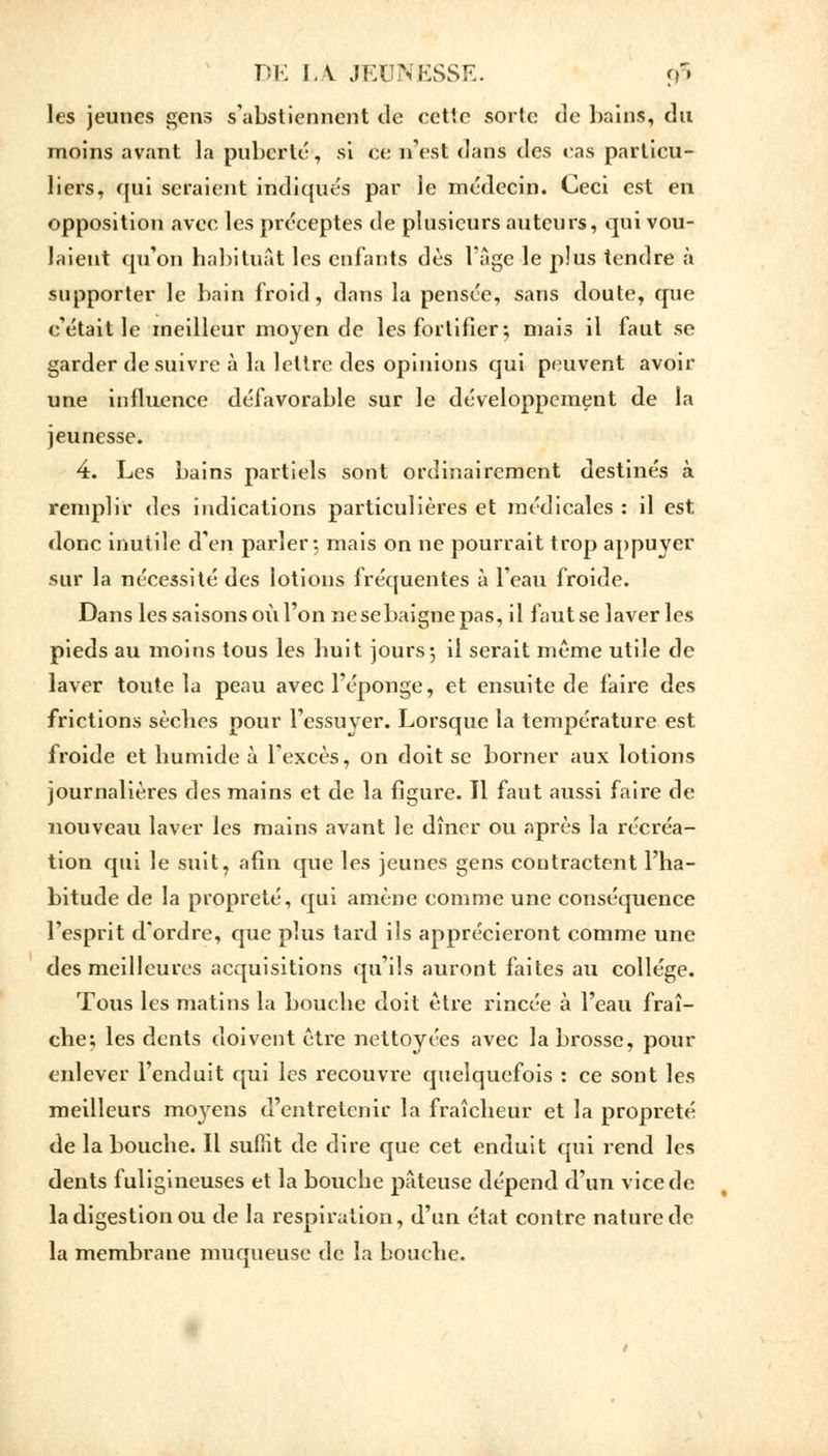 les jeunes gens s'abstiennent de cette sorte de bains, du moins avant la puberté, si ce n'est dans des cas particu- liers, qui seraient indiqués par le médecin. Ceci est en opposition avec les préceptes de plusieurs auteurs, qui vou- laient qu'on habituât les enfants dès l'âge le plus tendre à supporter le bain froid, dans la pensée, sans doute, que c'était le meilleur moyen de les fortifier; mais il faut se garder de suivre à la lettre des opinions qui peuvent avoir une influence défavorable sur le développement de la jeunesse. 4. Les bains partiels sont ordinairement destinés à remplir des indications particulières et médicales : il est donc inutile d'en parler; mais on ne pourrait trop appuyer sur la nécessité des lotions fréquentes à l'eau froide. Dans les saisons où l'on ne se baigne pas, il faut se laver les pieds au moins tous les huit jours; il serait même utile de laver toute la peau avec l'éponge, et ensuite de faire des frictions sèches pour l'essayer. Lorsque la température est froide et humide à l'excès, on doit se borner aux lotions journalières des mains et de la figure. 11 faut aussi faire de nouveau laver les mains avant le dîner ou après la récréa- tion qui le suit, afin que les jeunes gens contractent l'ha- bitude de la propreté, qui amène comme une conséquence l'esprit d'ordre, que plus tard ils apprécieront comme une des meilleures acquisitions qu'ils auront faites au collège. Tous les matins la bouche doit être rincée à l'eau fraî- che; les dents doivent être nettoyées avec la brosse, pour enlever l'enduit qui les recouvre quelquefois : ce sont les meilleurs moyens d'entretenir la fraîcheur et la propreté de la bouche. Il suffit de dire que cet enduit qui rend les dents fuligineuses et la bouche pâteuse dépend d'un vice de la digestion ou de la respiration, d'un état contre nature de la membrane muqueuse de la bouche.