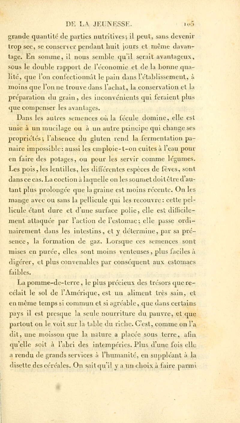 grande quantité de parties nutritives; il peut, sans devenir trop see, se conserver pendant huit jours et même davan- tage. En somme, il nous semble qu'il serait avantageux, sous le double rapport de l'économie et de la bonne qua- lité, que l'on confectionnât le pain dans rétablissement, à moins que Tonne trouve dans l'achat, la conservation et la préparation du grain, des inconvénients qui feraient plus que compenser les avantages. Dans les autres semences où la fécule domine, elle est unie à un mucilage ou à un autre principe qui change ses propriétés ; l'absence du gluten rend la fermentation pa- naire impossible: aussi les cmploie-t-on cuites à l'eau pour en faire des potages, ou pour les servir comme légumes. Les pois, les lentilles, les différentes espèces de fèves, sont dans ce cas. La coction à laquelle on les soumet doit être d'au- tant plus prolongée que la graine est moins récente. On les mange avec ou sans la pellicule qui les recouvre: cette pel- licule étant dure et d'une surface polie, elle est difficile- ment attaquée par l'action de l'estomac; elle passe ordi- nairement dans les intestins, et y détermine, par sa pré- sence, la formation de gaz. Lorsque ces semences sont mises en purée, elles sont moins venteuses, plus faciles à digérer, et plus convenables par conséquent aux estomacs faibles. La pomme-de-terre, le plus précieux des trésors que re- celait le sol de l'Amérique, est un aliment très sain, et en même temps si commun et si agréable, que dans certains pays il est presque la seule nourriture du pauvre, et que partout on le voit sur la table du riche. C'est, comme on l'a dit, une moisson que la nature a placée sous terre, afin qu'elle soit à l'abri des intempéries. Plus d'une fois elle a rendu de grands services à l'humanité, en suppléant à la disette des céréales. On sait qu'il y a un choix à faire parmi