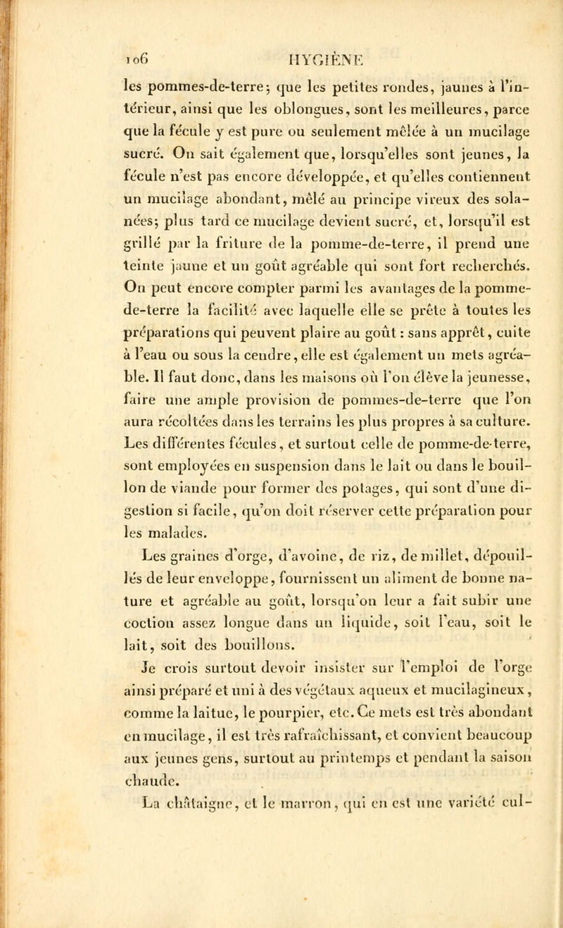 les pommes-de-terre; que les petites rondes, jaunes à l'in- térieur, ainsi que les oblongues, sont les meilleures, parce que la fécule y est pure ou seulement mêlée à un mucilage sucré. On sait également que, lorsqu'elles sont jeunes, la fécule n'est pas encore développée, et qu'elles contiennent un mucilage abondant, mêlé au principe vireux des sola- nées-, plus tard ce mucilage devient sucré, et, lorsqu'il est grillé par la friture de la pomme-de-terre, il prend une teinte jauue et un goût agréable qui sont fort recherchés. On peut encore compter parmi les avantages de la pomme- de-terre la facilité avec laquelle elle se prête à toutes les préparations qui peuvent plaire au goût : sans apprêt, cuite à l'eau ou sous la cendre, elle est également un mets agréa- ble. Il faut donc, dans les maisons où Ton élève la jeunesse, faire une ample provision de pommes-de-terre que l'on aura récoltées dans les terrains les plus propres à sa culture. Les différentes fécules, et surtout celle de pomme-de-terre, sont employées en suspension dans le lait ou dans le bouil- lon de viande pour former des potages, qui sont d'une di- gestion si facile, qu'on doit réserver cette préparation pour les malades. Les graines d'orge, d'avoine, de riz, de millet, dépouil- lés de leur enveloppe, fournissent un aliment de bonne na- ture et agréable au goût, lorsqu'on leur a fait subir une coclion assez longue dans un liquide, soit l'eau, soit le lait, soit des bouillons. Je crois surtout devoir insister sur l'emploi de l'orge ainsi préparé et uni à des végétaux aqueux et mucilagineux, comme la laitue, le pourpier, etc. Ce mets est très abondant en mucilage, il est très rafraîchissant, et convient beaucoup aux jeunes gens, surtout au printemps et pendant la saison chaude. La châtaigne, et le marron, qui en est une variété cul-