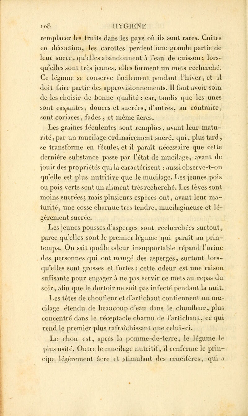 remplacer les fruits dans les pays où ils sont rares. Cuites en décoction, les carottes perdent une grande partie de leur sucre, qu'elles abandonnent à l'eau de cuisson ; lors- qu'elles sont très jeunes, elles forment un mets recherché. Ce légume se conserve facilement pendant l'hiver, et il doit faire partie des approvisionnements. Il faut avoir soin de les choisir de bonne qualité : car, tandis que les unes sont cassantes, douces et sucrées, d'autres, au contraire7 sont coriaces, fades , et même acres. Les graines féculentes sont remplies, avant leur matu- rité, par un mucilage ordinairement sucré, qui, plus tard 7 se transforme en fécule*, et il paraît nécessaire que cette dernière substance passe par l'état de mucilage, avant de jouir des propriétés qui la caractérisent : aussi observe-t-on qu'elle est plus nutritive que le mucilage. Les jeunes pois ou pois verts sont un aliment très recherché. Les fèves sont moins sucrées; mais plusieurs espèces ont, avant leur ma- turité, une cosse charnue très tendre, mucilagineuse et lé- gèrement sucrée. Les jeunes pousses d'asperges sont recherchées surtout, parce qu'elles sont le premier légume qui paraît au prin- temps. On sait quelle odeur insupportable répand l'urine des personnes qui ont mangé des asperges, surtout lors- qu'elles sont grosses et fortes : cette odeur est une raison suffisante pour engager à ne pas servir ce mets au repas du soir, afin que le dortoir ne soit pas infecté pendant la nuit. Les têtes de choufleur et d'artichaut contiennent un mu- cilage étendu de beaucoup d'eau dans le choufleur, plus concentré dans le réceptacle charnu de l'artichaut, ce qui rend le premier plus rafraîchissant que celui-ci. Le chou est, après la pomme-de-terre, le légume le plus usité. Outre le mucilage nutritif, il renferme le prin- cipe légèrement acre et stimulant des crucifères, qui a