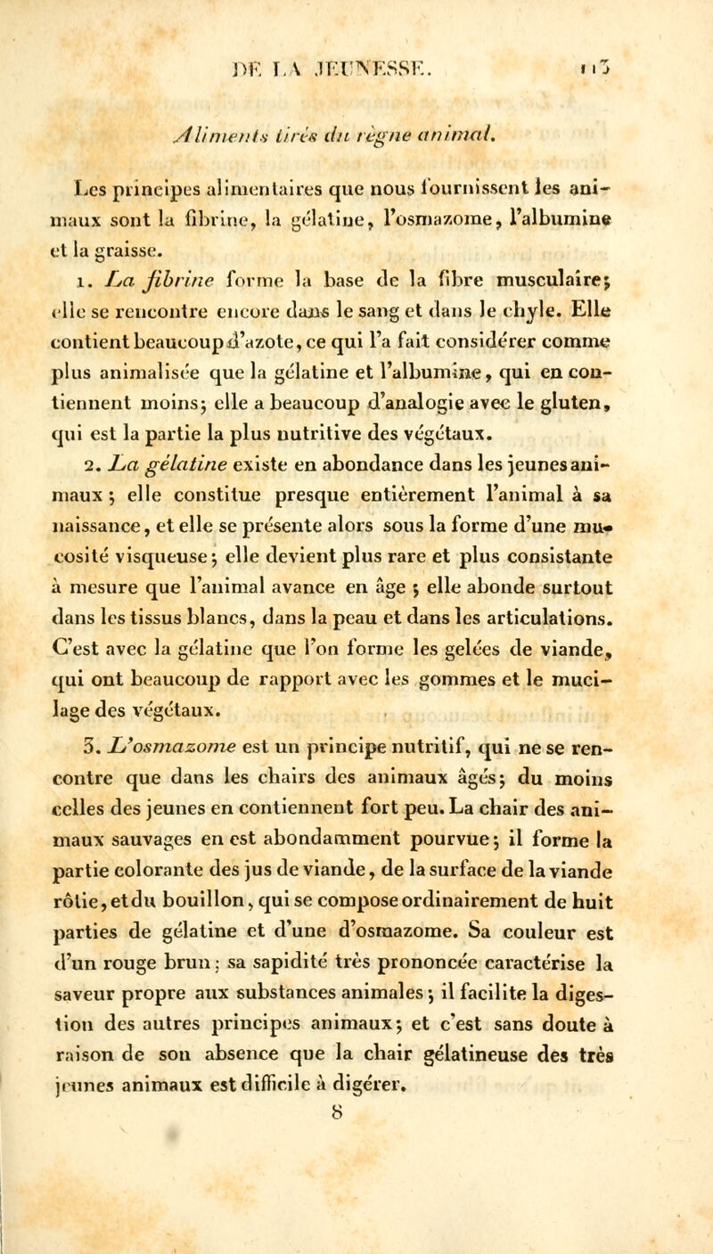 Aliment* lins du règne animal. Les principes alimentaires que nous fournissent les ani- maux sont la fibrine, la gélatine, l'osmazome, l'albumine et la graisse. î. La fibrine forme la base de la fibre musculaire; elle se rencontre encore dans le sang et dans le chyle. Elle contient beaucoup d'azote, ce qui l'a fait considérer comme plus animalisée que la gélatine et l'albumine, qui en con- tiennent moins j elle a beaucoup d'analogie avec le gluten, qui est la partie la plus nutritive des végétaux. 2. La gélatine existe en abondance dans les jeunes ani- maux •, elle constitue presque entièrement l'animal à sa naissance, et elle se présente alors sous la forme d'une mu- cosité visqueuse ; elle devient plus rare et plus consistante à mesure que l'animal avance en âge ; elle abonde surtout dans les tissus blancs, dans la peau et dans les articulations. C'est avec la gélatine que l'on forme les gelées de viande, qui ont beaucoup de rapport avec les gommes et le muci- lage des végétaux. 3. L'osmazome est un principe nutritif, qui ne se ren- contre que dans les chairs des animaux âgés; du moins celles des jeunes en contiennent fort peu. La chair des ani- maux sauvages en est abondamment pourvue; il forme la partie colorante des jus de viande, de la surface de la viande rôtie, etdu bouillon, qui se compose ordinairement de huit parties de gélatine et d'une d'osmazome. Sa couleur est d'un rouge brun ; sa sapidité très prononcée caractérise la saveur propre aux substances animales; il facilite la diges- tion des autres principes animaux; et c'est sans doute à raison de son absence que la chair gélatineuse des très jeunes animaux est difficile à digérer. 8