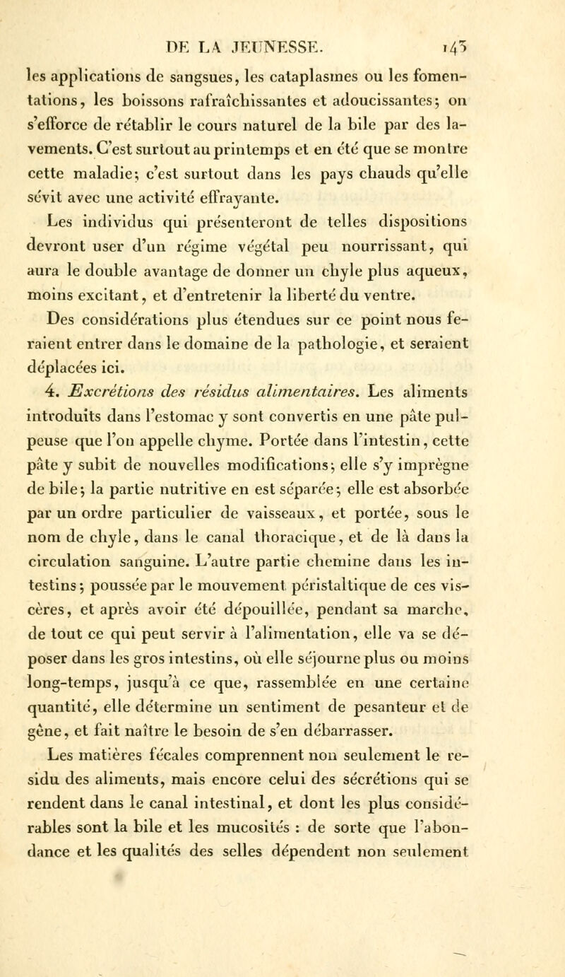 les applications de sangsues, les cataplasmes ou les fomen- tations, les boissons rafraîchissantes et adoucissantes; on s'efforce de re'tablir le cours naturel de la bile par des la- vements. C'est surtout au printemps et en été que se montre cette maladie; c'est surtout dans les pays chauds qu'elle sévit avec une activité effrayante. Les individus qui présenteront de telles dispositions devront user d'un régime végétal peu nourrissant, qui aura le double avantage de donner un chyle plus aqueux, moins excitant, et d'entretenir la liberté du ventre. Des considérations plus étendues sur ce point nous fe- raient entrer dans le domaine de la pathologie, et seraient déplacées ici. 4. Excrétions des résidus alimentaires. Les aliments introduits dans l'estomac y sont convertis en une pâte pul- peuse que l'on appelle chyme. Portée dans l'intestin, cette pâte y subit de nouvelles modifications; elle s'y imprègne de bile; la partie nutritive en est séparée; elle est absorbée par un ordre particulier de vaisseaux, et portée, sous le nom de chyle, dans le canal thoracique, et de là dans la circulation sanguine. L'autre partie chemine dans les in- testins; poussée par le mouvement péristaltique de ces vis- cères, et après avoir été dépouillée, pendant sa marche, de tout ce qui peut servir à l'alimentation, elle va se dé- poser dans les gros intestins, où elle séjourne plus ou moins long-temps, jusqu'à ce que, rassemblée en une Certaine quantité, elle détermine un sentiment de pesanteur et de gène, et fait naître le besoin de s'en débarrasser. Les matières fécales comprennent non seulement le ré- sidu des alimeuts, mais encore celui des sécrétions qui se rendent dans le canal intestinal, et dont les plus considé- rables sont la bile et les mucosités : de sorte que l'abon- dance et les qualités des selles dépendent non seulement