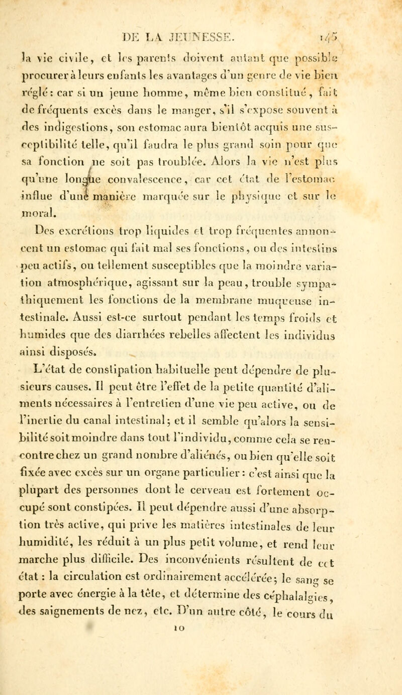 la vie civile, et 1rs parents doivent autant que possible procurer à leurs enfants les avantages d'un genre de vie Lien réglé: car si un jeune îiomnie, même bien constitué, fait de fréquents excès dans le manger, s'il s'expose souvent à. des indigestions, son estomac aura bientôt acquis une sus- ceptibilité telle, qu'il faudra le plus grand soin pour que sa fonction ne soit pas troublée. Alors la vie n'est pins qu'une longue convalescence, car cet état de l'estomac, influe d'une manière marquée sur le physique et sur le moral. Des excrétions trop liquides et trop fréquentes annon- cent un estomac qui fait mal ses fonctions, ou des intestins peu actifs, ou tellement susceptibles que la moindre varia- tion atmosphérique, agissant sur la peau, trouble sympa- tliiqucment les fonctions de la membrane muqueuse in- testinale. Aussi est-ce surtout pendant les temps froids et humides que des diarrhées rebelles affectent les individus ainsi disposés. L'état de constipation habituelle peut dépendre de plu- sieurs causes. 11 peut être l'effet de la petite quantité d'ali- ments nécessaires à l'entretien d'une vie peu active, ou de l'inertie du canal intestinal; et il semble qu'alors la sensi- bilité soitmoindre dans tout l'individu, comme cela se ren- contre chez un grand nombre d'aliénés, ou bien qu'elle soit fixée avec excès sur un organe particulier: c'est ainsi que la plupart des personnes dont le cerveau est fortement oc- cupé sont constipées. Il peut dépendre aussi d'une absorp- tion très active, qui prive les matières intestinales de leur humidité, les réduit à un plus petit volume, et rend leur marche plus difficile. Des inconvénients résultent de cet état : la circulation est ordinairement accélérée; le saii se porte avec énergie à la tête, et détermine des céphalalgies des saignements de nez, etc. D'un autre côté, le cours du 10