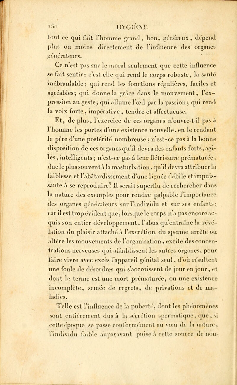 tout ce qui fait l'homme grand, bon, généreux , dépend plus ou moins directement de l'influence des organes générateurs. Ce n'est pas sur le moral seulement que cette influence se fait sentir: c'est elie qui rend le corps robuste, la santé inébranlable; qui rend les fonctions régulières, faciles et agréables ; qui donne la grâce dans le mouvement, l'ex- pression au geste ; qui allume l'œil par la passion ; qui rend la voîx forte , impérative , tendre et affectueuse. Et, de plus, l'exercice de ces organes n'ouvre-t-il pas à l'homme les portes d'une existence nouvelle, en le rendant le père d'une postérité nombreuse 5 n'est-ce pas à la bonne disposition de ces organes qu'il devra des enfants forts, agi- les , intelligents -, n'est-ce pas à leur flétrissure prématurée, due le plus souvent à la masturbation, qu'il devra attribuer la faiblesse et l'abâtardissement d'une lignée débile et impuis- sante à se reproduire? Il serait superflu de rechercher dans la nature des exemples pour x'endre palpable l'importance des organes générateurs sur l'individu et sur ses enfants: car il est trop évident que, lorsque le corps n'a pas encore ac- quis son entier développement, l'abus qu'entraîne la révé- lation du plaisir attaché à l'excrétion du sperme arrête ou altère les mouvements de l'organisation, excite des concen- trations nerveuses qui affaiblissent les autres organes, pour faire vivre avec excès l'appareil génital seul, d'où résultent une foule de désordres qui s'accroissent de jour en jour, et dont le terme est une mort prématurée, ou une existence incomplète, semée de regrets, de privations et de ma- ladies. Telle est l'influence de îa puberté, dont les phénomènes .sont entièrement dus à la sécrétion spermatique, que, si retteépoque se passe conformément au vœu de la nature, l'individu faible auparavant nuise à cette source de non-