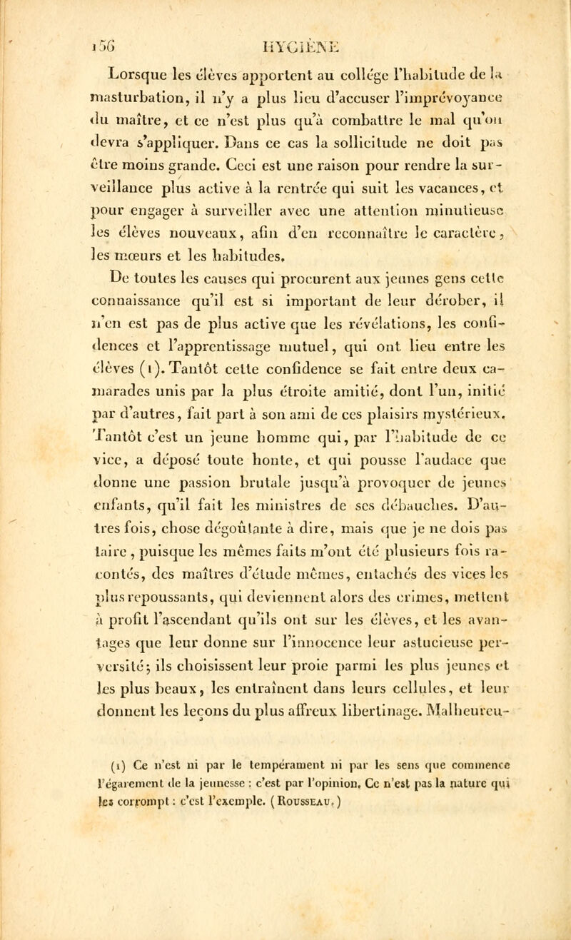 Lorsque les élèves apportent au collège l'habitude de I,a masturbation, il n'y a plus lieu d'accuser l'imprévoyance «lu maître, et ce n'est plus qu'à combattre le mal qu'on devra s'appliquer. Dans ce cas la sollicitude ne doit pas cire moins grande. Ceci est une raison pour rendre la sur- veillance plus active à la rentrée qui suit les vacances, et pour engager à surveiller avec une attention minutieuse les élèves nouveaux, afin d'en reconnaître le caractère, les mœurs et les habitudes. De toutes les causes qui procurent aux jeunes gens cette connaissance qu'il est si important de leur dérober, il n'en est pas de plus active que les révélations, les confi- dences et l'apprentissage mutuel, qui ont lieu entre les élèves (1). Tantôt cette confidence se fait entre deux ca- marades unis par la plus étroite amitié, dont l'un, initié par d'autres, fait part à son ami de ces plaisirs mystérieux. Tantôt c'est un jeune homme qui, par l'habitude de ce vice, a déposé toute honte, et qui pousse l'audace que donne une passion brutale jusqu'à provoquer de jeunes enfants, qu'il fait les ministres de ses débauches. D'au- tres fois, chose dégoûtante à dire, mais que je ne dois pas taire , puisque les mêmes faits m'ont été plusieurs fois ra- contés, des maîtres d'étude mêmes, entachés des vices les plus repoussants, qui deviennent alors des crimes, mettent à profit l'ascendant qu'ils ont sur les élèves, et les avan- tages que leur donne sur l'innocence leur astucieuse per- versité 5 ils choisissent leur proie parmi les plus jeunes et les plus beaux, les entraînent dans leurs cellules, et leur donnent les leçons du plus affreux libertinage. Malheureu- (i) Ce n'est ni par le tempérament ni par les sens que commence l'égarement tle la jeunesse : c'est par l'opinion. Ce n'est pas la nature qui les corrompt : c'est l'exemple. (Rousseau.)