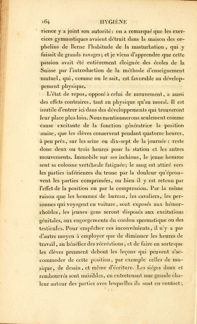 rience y a joint son autorité: on a remarqué que les exer- cices gymnastiques avaient détruit dans la maison des or- phelins de Berne l'habitude de la masturbation , qui y faisait de grands ravages; et je viens d'apprendre que cette passion avait été entièrement éloignée des écoles de la Suisse par l'introduction de la méthode d'enseignement mutuel, qui, comme on le sait, est favorable au dévelop- pement physique. L'état de repos, opposé à celui de mouvement, a aussi des effets contraires, tant au physique qu'au moral. Il est inutile d'entrer ici dans des développements qui trouveront leur place plus loin. Nous mentionnerons seulement comme cause excitante de la fonction génératrice la position assise, que les élèves conservent pendant quatorze heures, à peu près, sur les seize ou dix-sept de la journée : reste donc deux ou trois heures pour la station et les autres mouvements. Immobile sur ses ischions, le jeune homme sent sa colonne vertébrale fatiguée; le sang est attiré vers les parties inférieures du tronc par la douleur qu'éprou- vent les parties comprimées, ou bien il y est retenu par l'effet de la position ou par la compression. Par la même raison que les hommes de bureau, les cavaliers, les per- sonnes qui voyagent en voiture, sont exposés aux hémor- rhoïdes, les jeunes gens seront disposés aux excitations génitales, aux engorgements du cordon spermatique ou des testicules. Pour empêcher ces inconvénients, il n'y a pas d'autre moyen à employer que de diminuer les heures de travail, au bénéfice des récréations, et de faire en sorte que les élèves prennent debout les leçons qui peuvent s'ac- commoder de cette position, par exemple celles de mu- sique, de dessin, et même d'écriture. Les sièges doux et rembourrés sont nuisibles, en entretenant une grande cha- leur autour des parties avec lesquelles ils sont en contact ;