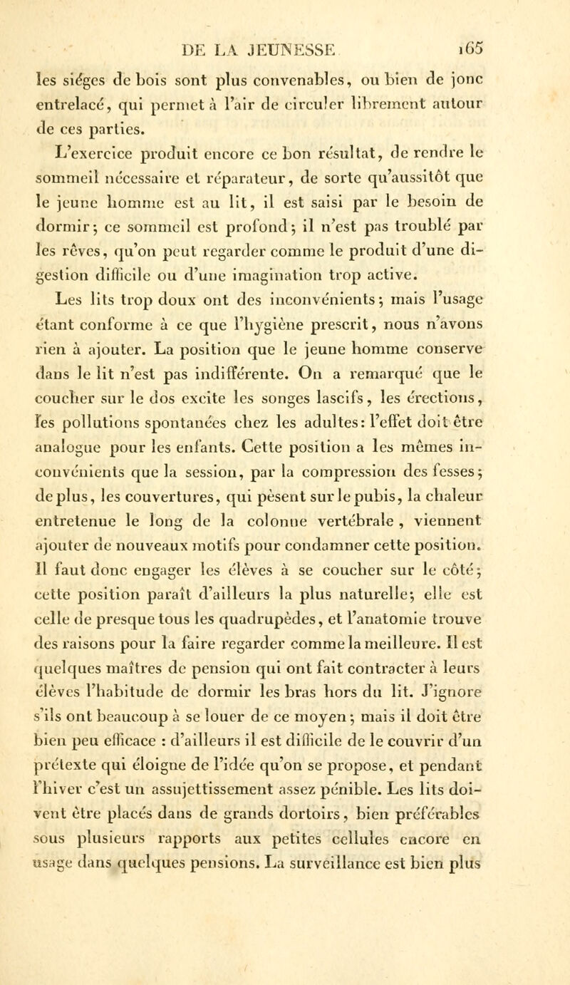 les sièges de bois sont plus convenables, ou bien de jonc entrelacé, qui permet à l'air de circuler librement autour de ces parties. L'exercice produit encore ce bon résultat, de rendre le sommeil nécessaire et réparateur, de sorte qu'aussitôt que le jeune homme est au lit, il est saisi par le besoin de dormir-, ce sommeil est profond-, il n'est pas troublé par les rêves, qu'on peut regarder comme le produit d'une di- gestion difficile ou d'une imagination trop active. Les lits trop doux ont des inconvénients-, mais l'usage étant conforme à ce que l'hygiène prescrit, nous n'avons rien à ajouter. La position que le jeune homme conserve dans le lit n'est pas indifférente. On a remarqué que le coucher sur le dos excite les songes lascifs, les érections, Tes pollutions spontanées chez les adultes: l'effet doit être analogue pour les enfants. Cette position a les mêmes in- convénients que la session, par la compression des fesses; déplus, les couvertures, qui pèsent sur le pubis, la chaleur entretenue le long de la colonne vertébrale , viennent ajouter de nouveaux motifs pour condamner cette position. 11 faut donc engager les élèves à se coucher sur le côté; cette position paraît d'ailleurs la plus naturelle-, elle est celle de presque tous les quadrupèdes, et l'anatomie trouve des raisons pour la faire regarder comme la meilleure. Il est quelques maîtres de pension qui ont fait contracter à leurs élèves l'habitude de dormir les bras hors du lit. J'ignore s'ils ont beaucoup à se louer de ce moyen-, mais il doit être bien peu efficace : d'ailleurs il est difficile de le couvrir d'un prétexte qui éloigne de l'idée qu'on se propose, et pendant l'hiver c'est un assujettissement assez pénible. Les lits doi- vent être placés dans de grands dortoirs, bien préférables sous plusieurs rapports aux petites cellules encore en usage dans quelques pensions. La surveillance est bien plus