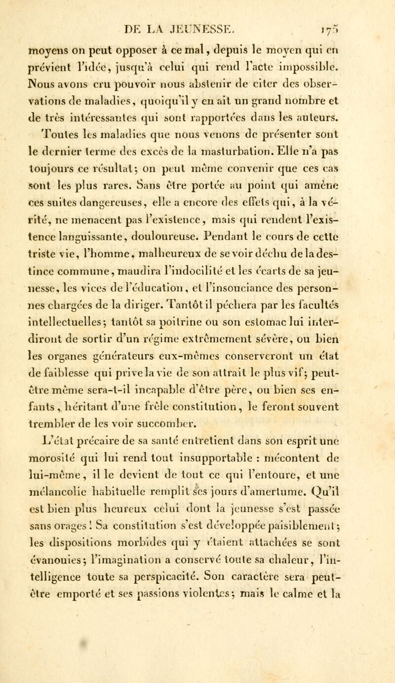 moyens on peut opposer à ce mal, depuis le moyen qui en prévient l'idée, jusqu'à celui qui rend l'acte impossible. Nous avons cru pouvoir nous abstenir de citer des obser- vations de maladies, quoiqu'il y en ait un grand nombre et de très intéressantes qui sont rapportées dans les auteurs. Toutes les maladies que nous venons de présenter sont le dernier terme des excès de la masturbation. Elle n'a pas toujours ce résultat*, on peut même convenir que ces cas sont les plus rares. Sans être portée au point qui amène ces suites dangereuses, elle a encore des effets qui, à la vé- rité, ne menacent pas l'existence, mais qui rendent l'exis- tence languissante, douloureuse. Pendant le cours de cette triste vie, l'homme, malheureux de se voir déchu de la des- tinée commune, maudira l'indocilité et les écarts de sa jeu- nesse, les vices de l'éducation, et l'insouciance des person- nes chargées de la diriger. Tantôt il péchera par les facultés intellectuelles; tantôt sa poitrine ou son estomac lui inter- diront de sortir d'un régime extrêmement sévère, ou bien les organes générateurs eux-mêmes conserveront un état de faiblesse qui prive la vie de son attrait le plus vif; peut- être même sera-t-il incapable d'être père, ou bien ses en- fants , héritant d'une frêle constitution, le feront souvent trembler de les voir succomber. L'état précaire de sa santé entretient dans son esprit une morosité qui lui rend tout insupportable : mécontent de lui-même, il le devient de tout ce qui l'entoure, et une mélancolie habituelle remplit ses jours d'amertume. Qu'il est bien plus heureux celui dont la jeunesse s'est passée sans orages 1 Sa constitution s'est développée paisiblement-, les dispositions morbides qui y étaient attachées se sont évanouies*, l'imagination a conservé toute sa chaleur, l'in- telligence toute sa perspicacité. Son caractère sera peut- être emporté et ses passions violentes*, mais le calme et la