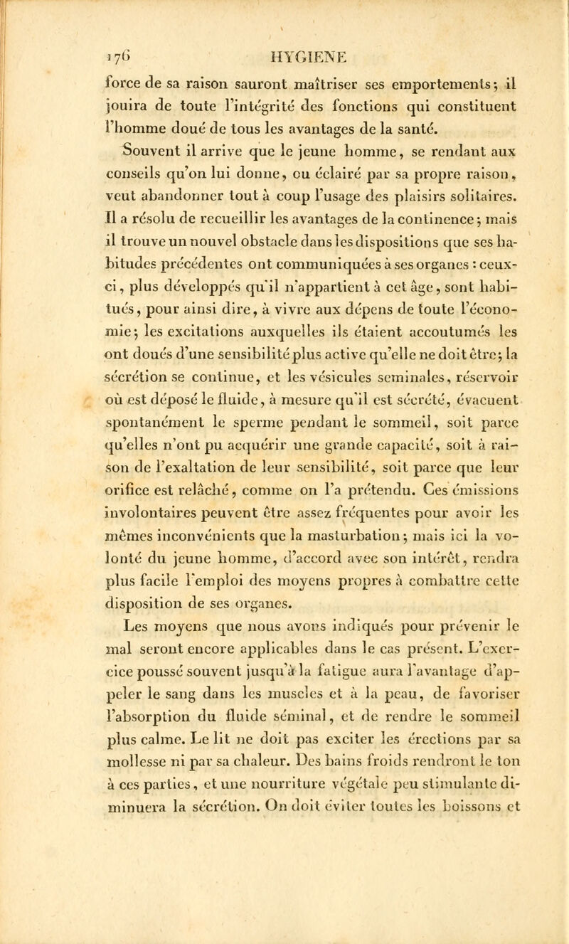 17l> HYGIENE force de sa raison sauront maîtriser ses emportements ; il jouira de toute l'intégrité des fonctions qui constituent l'homme doué de tous les avantages de la santé. Souvent il arrive que le jeune homme, se rendant aux conseils qu'on lui donne, eu éclairé par sa propre liaison, veut abandonner tout à coup l'usage des plaisirs solitaires. Il a résolu de recueillir les avantages de la continence ; mais il trouve un nouvel obstacle dans les dispositions que ses ha- bitudes précédentes ont communiquées à ses organes : ceux- ci , plus développés qu'il n'appartient à cet âge, sont habi- tués, pour ainsi dire, à vivre aux dépens de toute l'écono- mie^ les excitations auxquelles ils étaient accoutumés les ont doués d'une sensibilité plus active qu'elle ne doit être; la sécrétion se continue, et les vésicules séminales, réservoir où est déposé le fluide, à mesure qu'il est sécrété, évacuent spontanément le sperme pendant le sommeil, soit parce qu'elles n'ont pu acquérir une grande capacité, soit à rai- son de l'exaltation de leur sensibilité, soit parce que leur orifice est relâché, comme on l'a prétendu. Ces émissions involontaires peuvent être assez fréquentes pour avoir les mêmes inconvénients que la masturbation; mais ici la vo- lonté du jeune homme, d'accord avec son intérêt, rendra plus facile l'emploi des moyens propres à combattre cette disposition de ses organes. Les moyens que nous avons indiqués pour prévenir le mal seront encore applicables dans le cas présent. L'exer- cice poussé souvent jusqu'à la fatigue aura l'avantage d'ap- peler le sang dans les muscles et à la peau, de favoriser l'absorption du fluide séminal, et de rendre le sommeil plus calme. Le lit ne doit pas exciter les érections par sa mollesse ni par sa chaleur. Des bains froids rendront le ton à ces parties, et une nourriture végétale peu stimulante di- minuera la sécrétion. On doit éviter toutes les boissons et