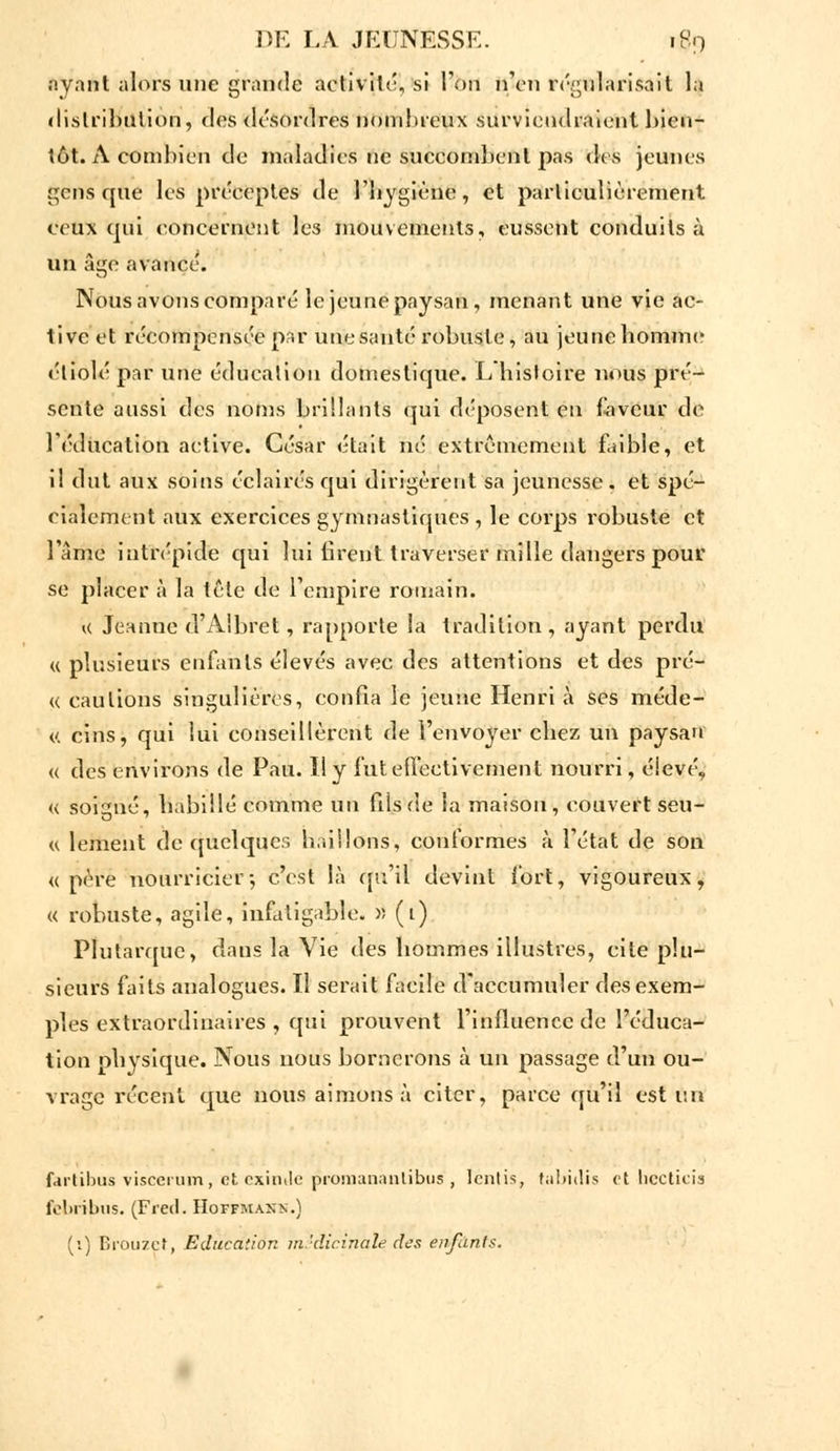 ayant alors une grande activité, si l'on n'en régularisait la distribution, des désordres nombreux surviendraient bien- tôt. A combien de maladies ne succombent pas des jeunes gens que les préceptes de l'hygiène, et particulièrement ceux qui concernent les mouvements, eussent conduits à un âge avancé. Nous avons comparé le jeune paysan, menant une vie ac- tive et récompensée par une sauté robuste , au jeune homme étiolé par une éducation domestique. L histoire nous pré- sente aussi des noms brillants qui déposent en faveur de l'éducation active. César était né extrêmement faible, et il dut aux soins éclairés qui dirigèrent sa jeunesse . et spé- cialement aux exercices gymnastiques , le corps robuste et l'âme intrépide qui lui firent traverser mille dangers pour se placer à la tête de l'empire romain. « Jeanne d'A'bret, rapporte la tradition , ayant perdu « plusieurs enfants élevés avec des attentions et des pré- « cautions singulières, confia le jeune Henri à ses méde- c. cins, qui lui conseillèrent de l'envoyer chez un paysan « des environs de Pau. Il y fut effectivement nourri, éievé. « soigné, habillé comme un fils fie Sa maison, couvert seu- « lement de quelques haillons, conformes à l'état de son «père nourricier; c'est là qu'il devint fort, vigoureux, « robuste, agile, infatigable. » (1) Plutarque, dans la Vie des hommes illustres, cite plu- sieurs faits analogues. Il serait facile d'accumuler des exem- ples extraordinaires , qui prouvent l'influence de l'éduca- tion physique. Nous nous bornerons à un passage d'un ou- vrage récent que nous aimons à citer, parce qu'il est un fartibus viscerum, et exirule promanantibus', Icntis, tabùlis et becticis febribus. (Fred. Hoffmann.) (i) Brouzct, Education médicinale des enfants.