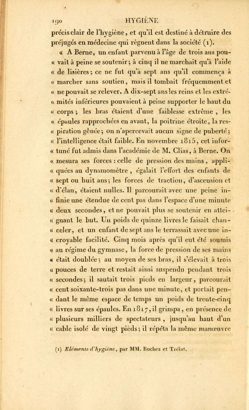 précis clair de l'hygiène, et qu'il est destiné à détruire des préjugés en médecine qui régnent dans la société (1). « A Berne, un enfant parvenu à l'âge de trois ans pou- « vait à peine se soutenir*, à cinq il ne marchait qu'à l'aide « de lisières ; ce ne fut qu'à sept ans qu'il commença à «marcher sans soutien, mais il tombait fréquemment et « ne pouvait se relever. A dix-sept ans les reins et les extré- « mités inférieures pouvaient à peine supporter le haut du « corps ; les bras étaient d'une faiblesse extrême , les « épaules rapprochées en avant, la poitrine étroite, lares- « piration gênée ; on n'apercevait aucun signe de puberté; « l'intelligence était faible. En novembre i8i5, cet iufor- « tuné fut admis dans l'académie de M. Chas, à Berne. On « mesura ses forces : celle de pression des mains , appli- « quées au dynamomètre , égalait l'effort des enfants de « sept ou huit ans; les forces de traction, d'ascension et « d'élan, étaient nulles. Il parcourait avec une peine in- « finie une étendue de cent pas dans l'espace d'une minute « deux secondes, et ne pouvait plus se soutenir en attei- « gnant le but. Un poids de quinze livres le faisait chan- <( celer, et un enfant de sept ans le terrassait avec une in- « croyable facilité. Cinq mois après qu'il eut été soumis « au régime du gymnase, la force de pression de ses mains « était doublée: au moyen de ses bras, il s'élevait à trois « pouces de terre et restait ainsi suspendu pendant trois « secondes; il sautait trois pieds en largeur, parcourait « cent soixante-trois pas dans une minute, et portait pen- « dant le môme espace de temps un poids de trente-cinq « livres sur ses épaules. En 1817,il grimpa , en présence de « plusieurs milliers de spectateurs , jusqu'au haut d'un « cable isolé de vingt pieds; il répéta la même manœuvre (1) Eléments (Vhygiène, par MM. Bûchez et Trélat.