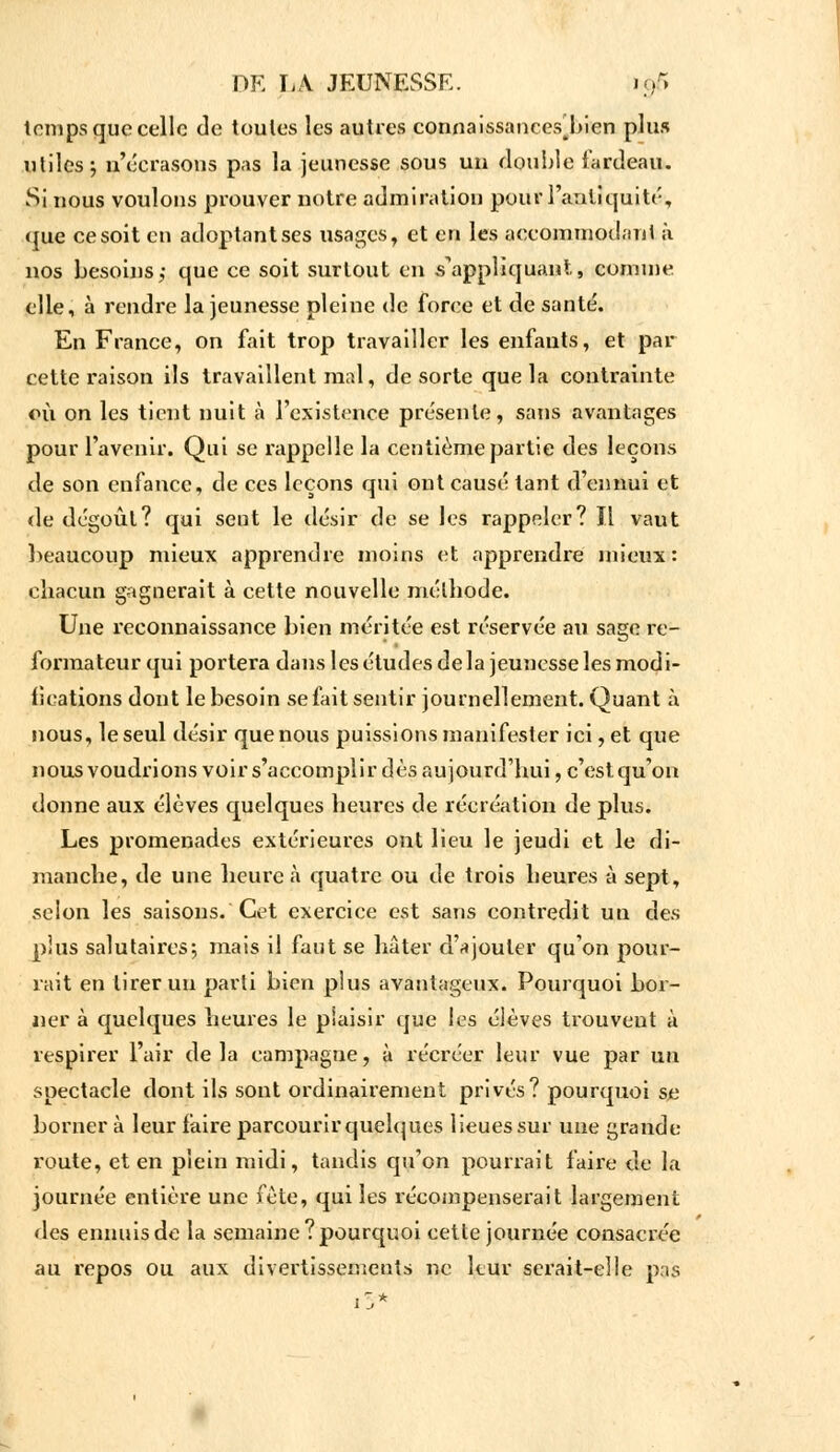 temps que celle de toutes les autres connaissances^bien plus utiles-, n'écrasons pas la jeunesse sous un double fardeau. Si nous voulons prouver notre admiration pour l'antiquité, que ce soit en adoptant ses usages, et en les accommodant à nos besoins,- que ce soit surtout en s'appliquant., comme elle, à rendre la jeunesse pleine de force et de santé. En France, on fait trop travailler les enfants, et par cette raison ils travaillent mari, de sorte que la contrainte où on les tient nuit à l'existence présente, sans avantages pour l'avenir. Qui se rappelle la centième partie des leçons de son enfance, de ces leçons qui ont causé tant d'ennui et de dégoût? qui sent le désir de se les rappeler? Il vaut beaucoup mieux apprendre moins et apprendre mieux: chacun gagnerait à cette nouvelle méthode. Une reconnaissance bien méritée est réservée au sage in- formateur qui portera dans les études de la jeunesse les modi- fications dont le besoin se fait sentir journellement. Quant à nous, le seul désir que nous puissions manifester ici, et que nous voudrions voir s'accomplir dès aujourd'hui, c'est qu'on donne aux élèves quelques heures de récréation de plus. Les promenades extérieures ont lieu le jeudi et le di- manche, de une heure à quatre ou de trois heures à sept, selon les saisons. Cet exercice est sans contredit un des plus salutaires; mais il faut se hâter d'ajouter qu'on pour- rait en tirer un parti bien plus avantageux. Pourquoi bor- ner à quelques heures le plaisir que les élèves trouvent à respirer l'air delà campagne, à récréer leur vue par un spectacle dont ils sont ordinairement privés? pourquoi se borner à leur faire parcourir quelques lieues sur une grande route, et en plein midi, tandis qu'on pourrait faire de la journée entière une fête, qui les récompenserait largement des ennuis de la semaine? pourquoi cette journée consacrée au repos ou aux divertissements ne leur serait-eîle pas