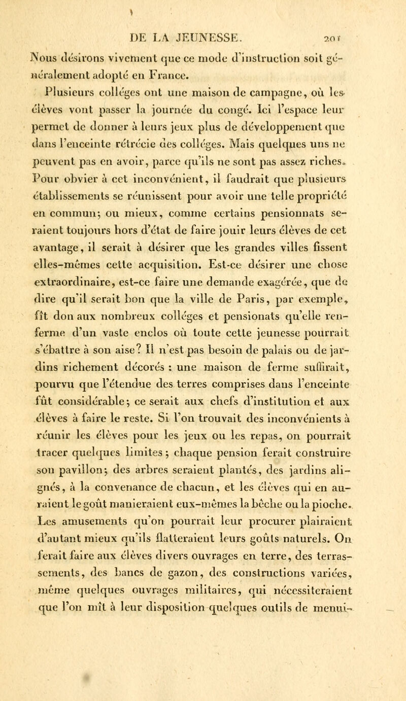 Nous désirons vivement que ce mode d'instruction soit gé- néralement adopté en France. Plusieurs collèges ont une maison de campagne, où les- éièves vont passer la journée du congé. Ici l'espace leur permet de donner à leurs jeux plus de développement que dans l'enceinte rétrécie des collèges. Mais quelques uns ne peuvent pas en avoir, parce qu'ils ne sont pas assez riches. Pour obvier à cet inconvénient, il faudrait que plusieurs établissements se réunissent pour avoir une telle propriété en commun*, ou mieux, comme certains pensionnats se- raient toujours hors d'état de faire jouir leurs élèves de cet avantage, il serait à désirer que les grandes villes fissent elles-mêmes cette acquisition. Est-ce désirer une chose extraordinaire, est-ce faire une demande exagérée, que de dire qu'il serait bon que la ville de Paris, par exemple, fît don aux nombreux collèges et pensionats qu'elle ren- ferme d'un vaste enclos où toute cette jeunesse pourrait s'ébattre à son aise? Il n'est pas besoin de palais ou de jar- dins richement décorés : une maison de ferme suffirait, pourvu que l'étendue des terres comprises dans l'enceinte fût considérable; ce serait aux chefs d'institution et aux élèves à faire le reste. Si l'on trouvait des inconvénients à réunir les élèves pour les jeux ou les repas, on pourrait tracer quelques limites ; chaque pension ferait construire sou pavillon*, des arbres seraient plantés, des jardins ali- gnés, à la convenance de chacun, et les élèves qui en au- raient le goût manieraient eux-mêmes la bêche ou la pioche. Les amusements qu'on pourrait leur procurer plairaient d'autant mieux qu'ils flatteraient leurs goûts naturels. On ferait faire aux élèves divers ouvrages en terre, des terras- sements, des bancs de gazon, des constructions variées, même quelques ouvrages militaires, qui nécessiteraient que l'on mît à leur disposition quelques outils de menui-