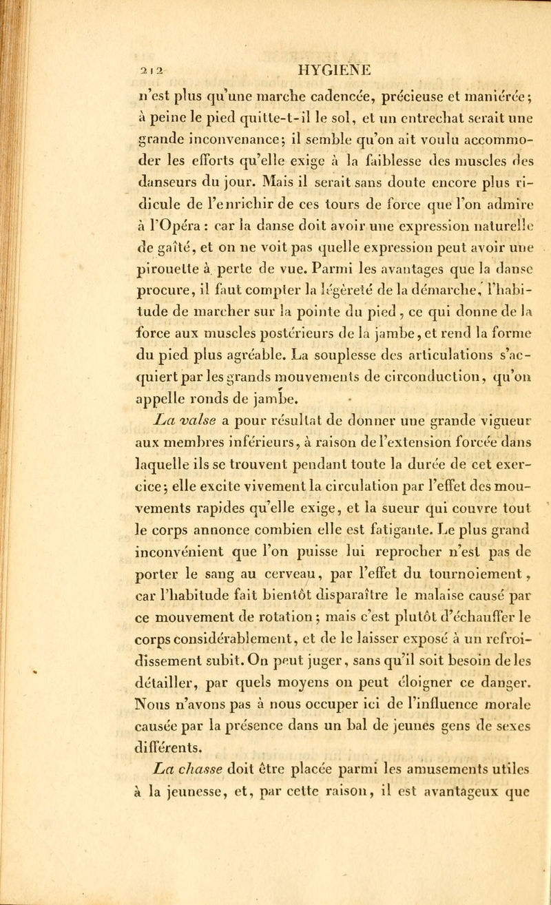 n'est plus qu'une marche cadencée, précieuse et maniérée; à peine le pied quitle-t-il le sol, et un entrechat serait une grande inconvenance; il semble qu'on ait voulu accommo- der les efforts qu'elle exige à la faiblesse des muscles des danseurs du jour. Mais il serait sans doute encore plus ri- dicule de l'enrichir de ces tours de force que Ton admire à l'Opéra : car la danse doit avoir une expression naturelle de gaîté, et on ne voit pas quelle expression peut avoir une pirouette à perte de vue. Parmi les avantages que la danse procure, il faut compter la légèreté de la démarche, l'habi- tude de marcher sur la pointe du pied , ce qui donne de la force aux muscles postérieurs de la jambe,et rend la forme du pied plus agréable. La souplesse des articulations s'ac- quiert par les grands mouvements de circonduction, qu'on appelle ronds de jambe. La valse a pour résultat de donner une grande vigueur aux membres inférieurs, à raison de l'extension forcée dans laquelle ils se trouvent pendant toute la durée de cet exer- cice \ elle excite vivement la circulation par l'effet des mou- vements rapides qu'elle exige, et la sueur qui couvre tout le corps annonce combien elle est fatigante. Le plus grand inconvénient que l'on puisse lui reprocher n'est pas de porter le sang au cerveau, par l'effet du tournoiement, car l'habitude fait bientôt disparaître le malaise causé par ce mouvement de rotation ; mais c'est plutôt d'échauffer le corps considérablement, et de le laisser exposé à un refroi- dissement subit. On peut juger, sans qu'il soit besoin de les détailler, par quels moyens on peut éloigner ce danger. Nous n'avons pas à nous occuper ici de l'influence morale causée par la présence dans un bal de jeunes gens de sexes différents. La chasse doit être placée parmi les amusements utiles à la jeunesse, et, par cette raison, il est avantageux que