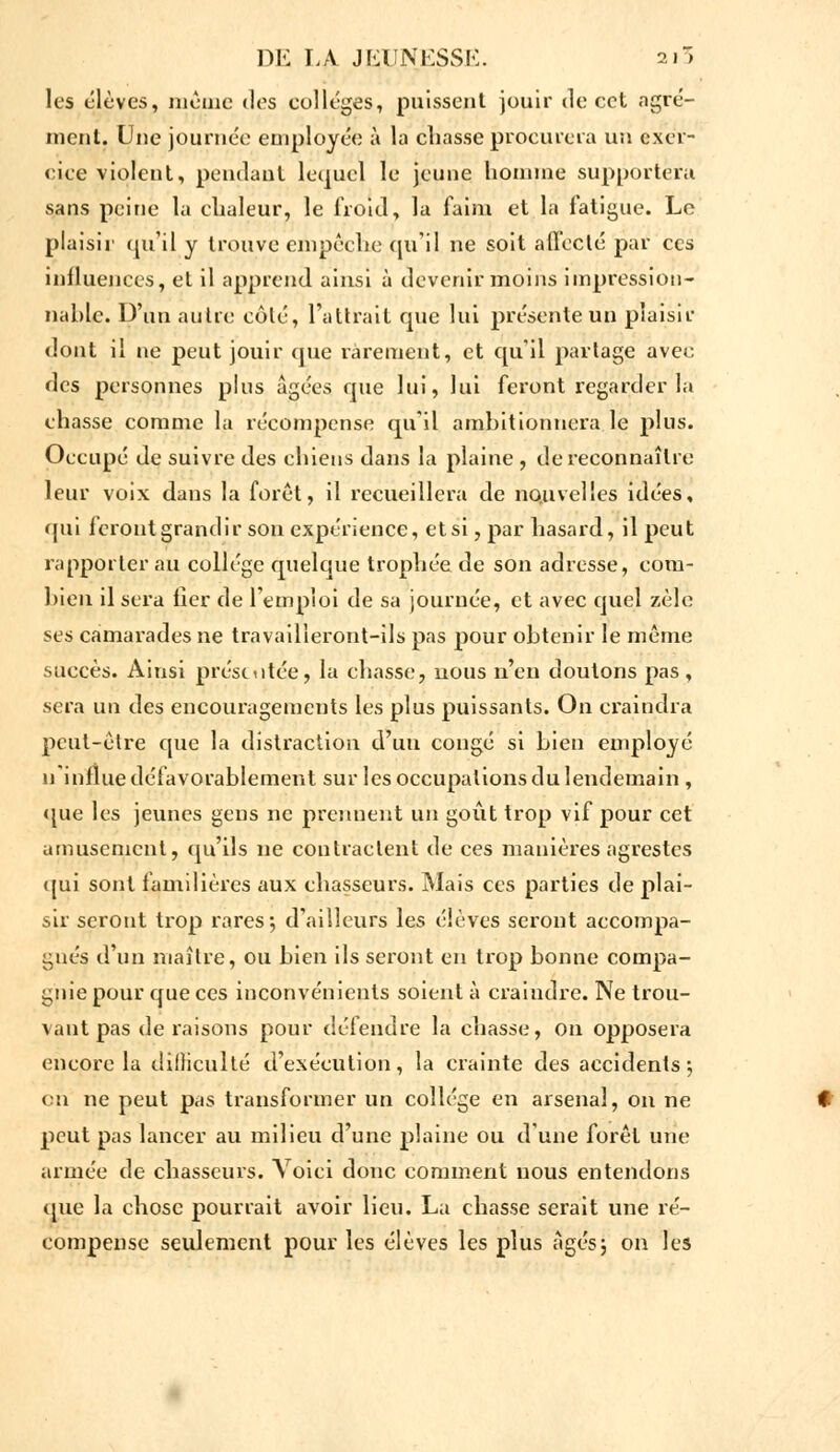 les élèves, même des collèges, puissent jouir de cet agré- ment. Une journée employée à la chasse procurera un exer- cice violent, pendant lequel le jeune homme supportera sans peine la chaleur, le froid, la faim et là fatigue. Le plaisir qu'il y trouve empêche qu'il ne soit affecté par ces influences, et il apprend ainsi à devenir moins impression- nable. D'un autre côté, l'attrait que lui présente un plaisir dont il ne peut jouir que rarement, et qu'il partage avec des personnes plus âgées que lui, lui feront regarder la chasse comme la récompense qu'il ambitionnera le plus. Occupé de suivre des chiens dans la plaine , de reconnaître leur voix dans la foret, il recueillera de nouvelles idées, qui feront grandir son expérience, et si, par hasard, il peut rapporter au collège quelque trophée de son adresse, com- bien il sera lier de l'emploi de sa journée, et avec quel zèle ses camarades ne travailleront-ils pas pour obtenir le même succès. Ainsi présentée, la chasse, nous n'en doutons pas, sera un des encouragements les plus puissants. On craindra peut-être que la distraction d'uu congé si bien employé n'influe défavorablement sur les occupations du lendemain , que les jeunes gens ne prennent un goût trop vif pour cet amusement, qu'ils ne contractent de ces manières agrestes qui sont familières aux chasseurs. Mais ces parties de plai- sir seront trop rares; d'ailleurs les élèves seront accompa- gnés d'un maître, ou bien ils seront en trop bonne compa- gnie pour que ces inconvénients soient à craindre. Ne trou- vant pas de raisons pour défendre la chasse, on opposera encore la difliculté d'exécution, la crainte des accidents ', on ne peut pas transformer un collège en arsenal, on ne peut pas lancer au milieu d'une plaine ou d'une forêt une armée de chasseurs. Voici donc comment nous entendons que la chose pourrait avoir lieu. La chasse serait une ré- compense seulement pour les élèves les plus âgés; on les