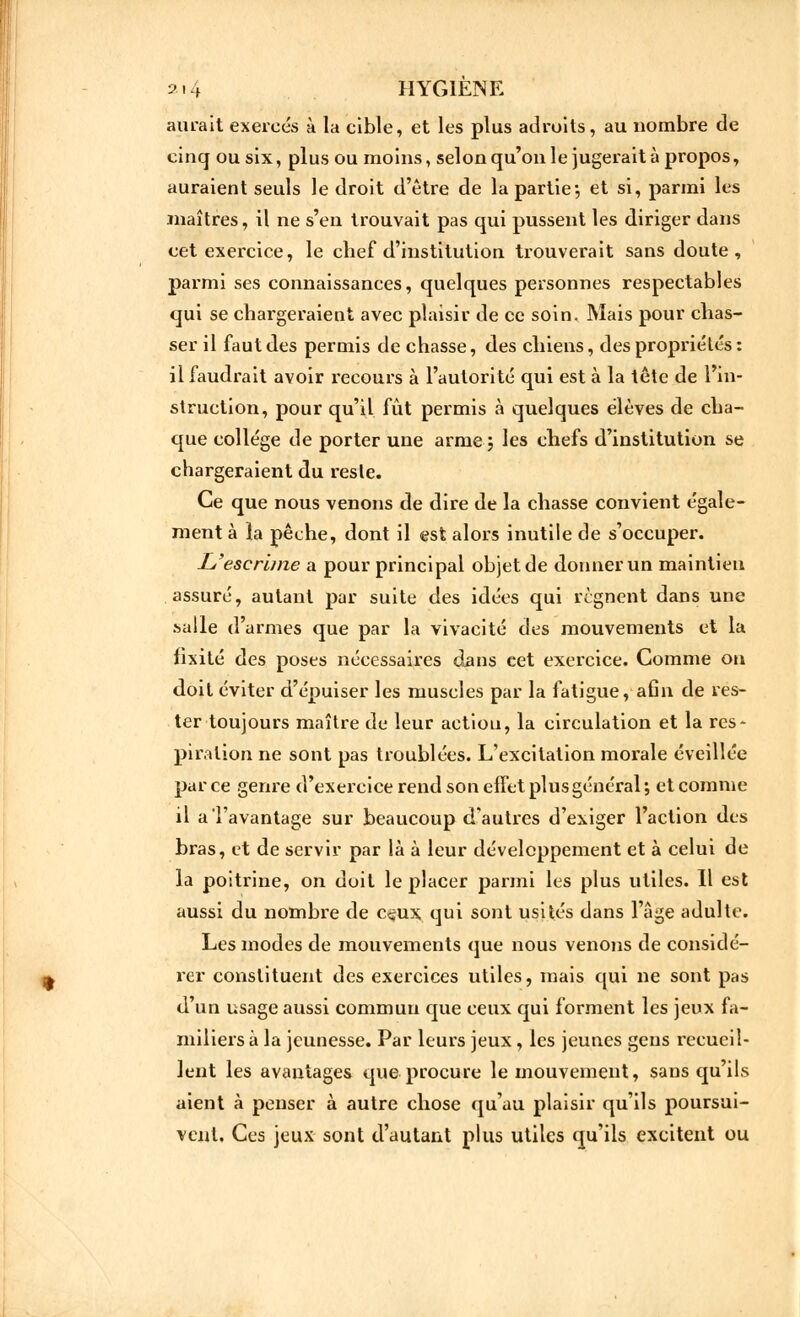 aurait exercés à la cible, et les plus adroits, au nombre de cinq ou six, plus ou moins, selon qu'on le jugerait à propos, auraient seuls le droit d'être de la partie*, et si, parmi les maîtres, il ne s'en trouvait pas qui pussent les diriger dans cet exercice, le chef d'institution trouverait sans doute, parmi ses connaissances, quelques personnes respectables qui se chargeraient avec plaisir de ce soin. Mais pour chas- ser il faut des permis de chasse, des chiens, des propriétés : il faudrait avoir recours à l'autorité qui est à la tête de l'in- struction, pour qu'il fût permis à quelques élèves de cha- que collège de porter une arme j les chefs d'institution se chargeraient du reste. Ce que nous venons de dire de la chasse convient égale- ment à la pêche, dont il est alors inutile de s'occuper. L'escrime a pour principal objet de donner un maintien assuré, autant par suite des idées qui régnent dans une salle d'armes que par la vivacité des mouvements et la fixité des poses nécessaires dans cet exercice. Comme on doit éviter d'épuiser les muscles par la fatigue, aGn de res- ter toujours maître de leur aetiou, la circulation et la res* piration ne sont pas troublées. L'excitation morale éveillée par ce genre d'exercice rend son effet plus général ; et comme il a l'avantage sur beaucoup d'autres d'exiger l'action des bras, et de servir par là à leur développement et à celui de la poitrine, on doit le placer parmi les plus utiles. Il est aussi du nombre de c^ux qui sont usités dans l'âge adulte. Les modes de mouvements que nous venons de considé- rer constituent des exercices utiles, mais qui ne sont pas d'un usage aussi commun que ceux qui forment les jeux fa- miliers à la jeunesse. Par leurs jeux, les jeunes gens recueil- lent les avantages que procure le mouvement, sans qu'ils aient à penser à autre chose qu'au plaisir qu'ils poursui- vent. Ces jeux sont d'autant plus utiles qu'ils excitent ou