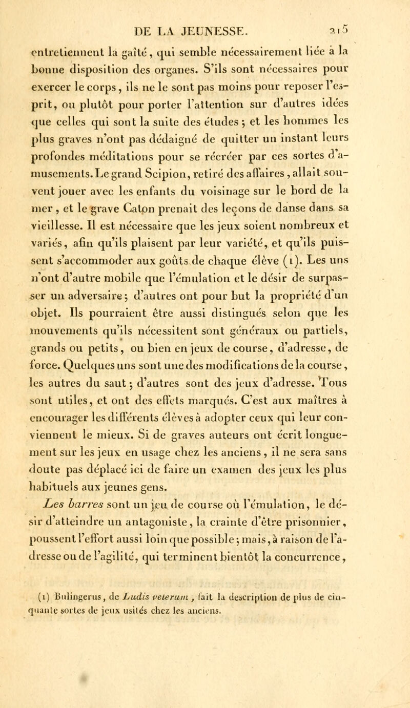 entretiennent la gaîté, qui semble nécessairement liée à la bonne disposition tles organes. S'ils sont nécessaires pour exercer le corps, ils ne le sont pas moins pour reposer 1 es- prit, ou plutôt pour porter l'attention sur d'autres idées que celles qui sont la suite des études -, et les hommes les plus graves n'ont pas dédaigné de quitter un instant leurs profondes méditations pour se récréer par ces sortes d a- musements. Le grand Scipion, retiré des affaires, allait sou- vent jouer avec les enfants du voisinage sur le bord de la mer , et le grave Caton prenait des leçons de danse dans sa vieillesse. Il est nécessaire que les jeux soient nombreux et variés, afin qu'ils plaisent par leur variété, et qu'ils puis- sent s'accommoder aux goûts de chaque élève (i). Les uns n'ont d'autre mobile que l'émulation et le désir de surpas- ser un adversaire; d'autres ont pour but la propriété d'un objet. Ils pourraient être aussi distingués selon que les mouvements qu'ils nécessitent sont généraux ou partiels, grands ou petits, ou bien en jeux de course, d'adresse, de force. Quelques uns sont une des modifications de la course, les autres du saut ; d'autres sont des jeux d'adresse, ^ous sont utiles, et ont des effets marqués. C'est aux maîtres à encourager les différents élèves à adopter ceux qui leur con- viennent le mieux. Si de graves auteurs ont écrit longue- ment sur les jeux en usage chez les anciens, il ne sera sans doute pas déplacé ici de faire un examen des jeux les plus habituels aux jeunes gens. Les barres sont un jeu de course où l'émulation, le dé- sir d'atteindre un antagoniste, la crainte d'être prisonnier, poussent l'effort aussi loin que possible; mais, à raison de l'a- dresse ou de l'agilité, qui terminent bientôt la concurrence, (1) Btiliijgcrus, Je Ludis veterum , l'ait la description de plus de cin- quante sortes de jeux usités chez les anciens.