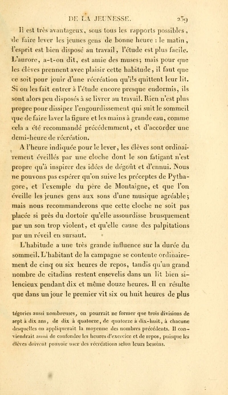 11 eét très avantageux, sous tous les rapports possibles, de faire lever les jeunes gens de bonne heure : le matin, l'esprit est bien disposé au travail, l'élude est plus facile. L'aurore, a-t-on dit, est amie des muses ; mais pour qtie les élèves prennent avec plaisir cette habitude, il faut que ce soit pour jouir d'une récréation qu'ils quittent leur lit. Si on les fait entrer à l'élude encore presque endormis, ils sont alors peu disposés à se livrer au travail. Rien n'est plus propre pour dissiper l'engourdissement qui suit le sommeil que de faire laver la figure et les mains à grande eau, comme cela a été recommandé précédemment, et d'accorder une demi-heure de récréation. A l'heure indiquée pour le lever, les élèves sont ordinai- rement éveillés par une cloche dont le son fatigant n'est propre qu'à inspirer des idées de dégoût et d'ennui. ÏNous ne pouvons pas espérer qu'on suive les préceptes de Pytha- gore, et l'exemple du père de Montaigne, et que l'on éveille les jeunes gens aux sons d'une musique agréable; mais nous recommanderons que cette cloche ne soit pas placée si près du dortoir qu'elle assourdisse brusquement par un son trop violent, et qu'elle cause des palpitations par un réveil en sursaut. L'habitude a une très grande influence sur la durée du sommeil. L'habitant de la campagne se contente ordinaire- ment de cinq ou six heures de repos, tandis qu'un grand, nombre de citadins restent ensevelis dans un lit bien si- lencieux pendant dix et même douze heures. Il en résulte que dans un jour le premier vit six ou huit heures de plus tégories aussi nombreuses, on pourrait ne former que trois divisions de sept à dix ans, de dix à quatorze, de quatorze à dix-huit, à chacune desquelles on appliquerait la moyenne des nombres précédents. Il con- viendrait aussi de confondre les heures d'exercice et de repos, puisque les élèves doivent pouvoir user des récréations selon leurs besoins.