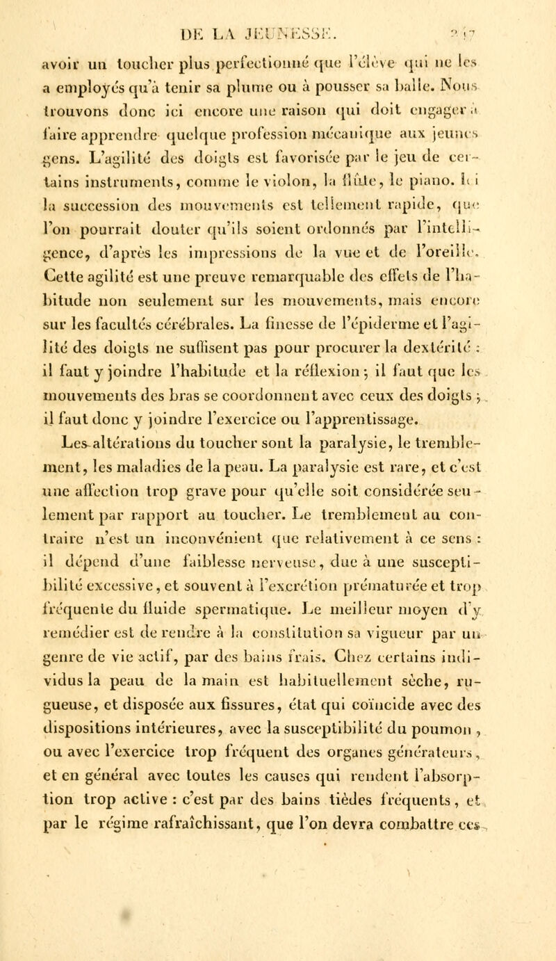 avoir un loucher plus perfectionné que l'élève «pu ne les a employés qu'à tenir sa plume ou à pousser sa balle. Nous trouvons donc ici encore une raison qui doit engager.! l'aire apprendre quelque profession mécanique aux jeunes gens. L'agilité des doigls est favorisée par le jeu de cer- tains instruments, comme le violon, la {Iule, le piano, h i la succession des mouvements est tellement rapide, que Ton pourrait douter qu'ils soient ordonnés par l'intelli- gence, d'après les Impressions de la vue et de l'oreille. Cette agilité est une preuve remarquable des effets de l'ha- bitude non seulement sur les mouvements, mais encore sur les facultés cérébrales. La finesse de l'épidémie et l'agi- lité des doigts ne suffisent pas pour procurer la dextérité : il faut y joindre l'habitude et la réflexion-, il faut que les mouvements des bras se coordonnent avec ceux des doigts ; il faut donc y joindre l'exercice ou l'apprentissage. Les-altérations du toucher sont la paralysie, le tremble- ment, les maladies de la peau. La paralysie est rare, et c'est une affection trop grave pour qu'elle soit considérée seu- lement par rapport au toucher. Le tremblement au con- traire n'est un inconvénient que relativement à ce sens : il dépend d'une faiblesse nerveuse, due à une suscepti- bilité excessive, et souvent à l'excrétion prématurée et trop fréquente du fluide spermatique. Le meilleur moyen d'y remédier est de rendre à la constitution sa vigueur par un genre de vie actif, par des bains frais. Chez eertains indi- vidus la peau de la main est habituellement sèche, ru- gueuse, et disposée aux fissures, état qui coïncide avec des dispositions intérieures, avec la susceptibilité du poumon , ou avec l'exercice trop fréquent des organes générateurs , et en général avec toutes les causes qui rendent i'absorp- tion trop active : c'est par des bains tièdes fréquents, et par le régime rafraîchissant, que l'on devra combattre ces