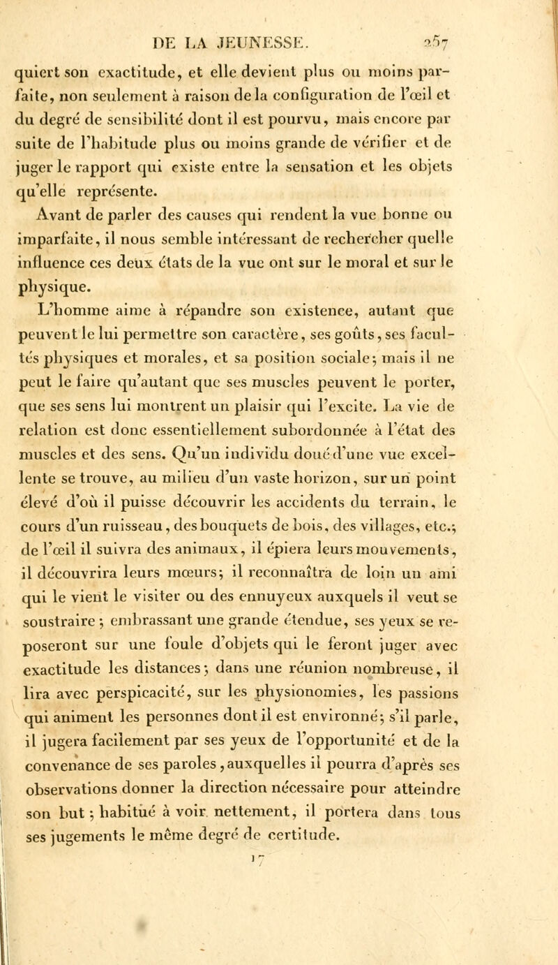 quicrt son exactitude, et elle devient plus ou moins par- faite, non seulement à raison delà configuration de l'œil et du degré de sensibilité dont il est pourvu, mais encore par suite de l'habitude plus ou moins grande de vérifier et de juger le rapport qui existe entre la sensation et les objets qu'elle l'eprésente. Avant de parler des causes qui rendent la vue bonne ou imparfaite, il nous semble intéressant de rechercher quelle influence ces deux états de la vue ont sur le moral et sur le physique. L'homme aime à répandre sou existence, autant que peuvent le lui permettre son caractère, ses goûts, ses facul- tés physiques et morales, et sa position sociale-, mais il ne peut le faire qu'autant que ses muselés peuvent le porter, que ses sens lui montrent un plaisir qui l'excite. La vie de relation est donc essentiellement subordonnée à l'état des muscles et des sens. Qu'un individu doué d'une vue excel- lente se trouve, au milieu d'un vaste horizon, sur un point élevé d'où il puisse découvrir les accidents du tei'rain, le cours d'un ruisseau, des bouquets de bois, des villages, etc.-, de l'œil il suivra des animaux, il épiera leurs mouvements, il découvrira leurs mœurs; il reconnaîtra de loin uu ami qui le vient le visiter ou des ennuyeux auxquels il veut se soustraire -, embrassant une grande étendue, ses yeux se re- poseront sur une foule d'objets qui le feront juger avec exactitude les distances; dans une réunion nombreuse, il lira avec perspicacité, sur les physionomies, les passions qui animent les personnes dont il est environné; s'il parle, il jugera facilement par ses yeux de l'opportunité et de la convenance de ses paroles ,auxquelles il pourra d'après ses observations donner la direction nécessaire pour atteindre son but ; habitué à voir nettement, il portera dans tous ses jugements le même degré de certitude.