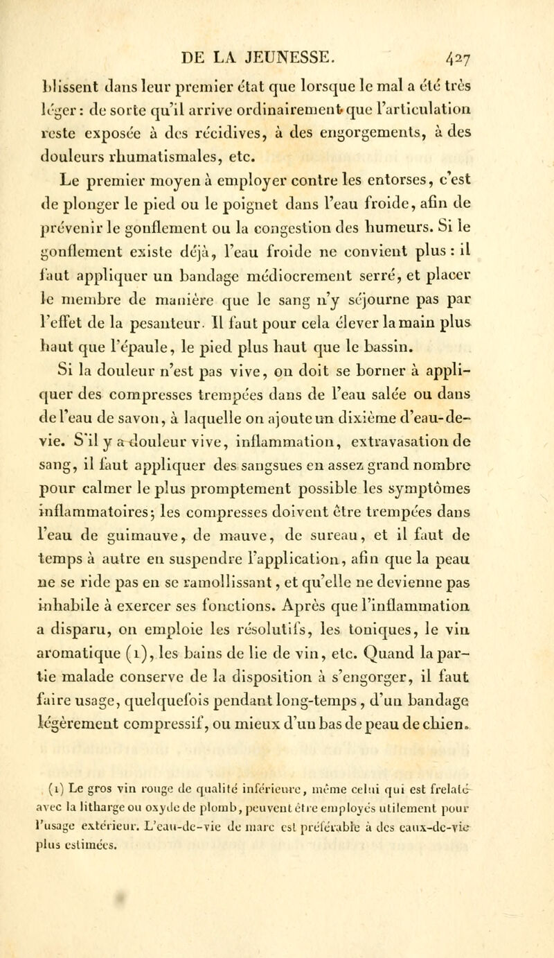 Missent dans leur premier état que lorsque le mal a été très léger: de sorte qu'il arrive ordinairement»que l'articulation reste exposée à des récidives, à des engorgements, à des douleurs rhumatismales, etc. Le premier moyen à employer contre les entorses, c est de plonger le pied ou le poignet dans l'eau froide, afin de prévenir le gonflement ou la congestion des humeurs. Si le gonflement existe déjà, l'eau froide ne convient plus: il faut appliquer un bandage médiocrement serré, et placer le membre de manière que le sang n'y séjourne pas par l'effet de la pesanteur. Il faut pour cela élever la main plus haut que l'épaule, le pied plus haut que le bassin. Si la douleur n'est pas vive, on doit se borner à appli- quer des compresses trempées dans de l'eau salée ou dans de l'eau de savon, à laquelle on ajoute un dixième d'eau-de- vie. S'il y a douleur vive, inflammation, extravasation de sang, il faut appliquer des sangsues en assez grand nombre pour calmer le plus promptement possible les symptômes inflammatoires ; les compresses doivent être trempées dans l'eau de guimauve, de mauve, de sureau, et il faut de temps à autre en suspendre l'application, afin que la peau ne se ride pas en se ramollissant, et qu'elle ne devienne pas inhabile à exercer ses fonctions. Après que l'inflammation a disparu, on emploie les résolutifs, les toniques, le vin aromatique (1), les bains de lie de vin, etc. Quand la par- tie malade conserve de la disposition à s'engorger, il faut faire usage, quelquefois pendant long-temps, d'un bandage légèrement compressif, ou mieux d'uu bas de peau de chien. (i) Le gros vin rouge de qualité inférieure, même celui qui est frelaté avec la litharge ou oxyde de plomb, peuvent être employés utilement pour l'usage extérieur. L'cau-de-vie de marc est préférable à des caux-dc-vie plus estimées.