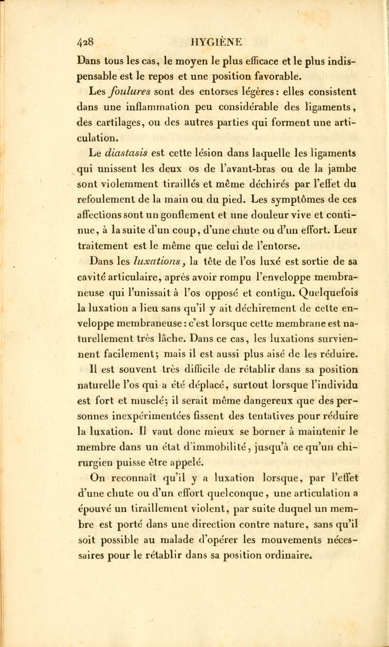 Dans tous les cas, le moyen le plus efficace et le plus indis- pensable est le repos et une position favorable. Les foulures sont des entorses légères : elles consistent dans une inflammation peu considérable des ligaments, des cartilages, ou des autres parties qui forment une arti- culation. Le dlastasis est cette lésion dans laquelle les ligaments qui unissent les deux os de l'avant-bras ou de la jambe sont violemment tiraillés et même déchirés par l'effet du refoulement de la main ou du pied. Les symptômes de ces affections sont un gonflement et une douleur vive et conti- nue, à la suite d'un coup, d'une chute ou d'un effort. Leur traitement est le même que celui de l'entorse. Dans les luxations, la tête de l'os luxé est sortie de sa cavité articulaire, après avoir rompu l'enveloppe membra- neuse qui l'unissait à l'os opposé et contigu. Quelquefois la luxation a lieu sans qu'il y ait déchirement de cette en- veloppe membraneuse : c'est lorsque cette membrane est na- turellement très lâche. Dans ce cas, les luxations survien- nent facilement ; mais il est aussi plus aisé de les réduire. Il est souvent très difficile de rétablir dans sa position naturelle l'os qui a été déplacé, surtout lorsque l'individu est fort et musclé-, il serait même dangereux que des per- sonnes inexpérimentées fissent des tentatives pour réduire la luxation. Il vaut donc mieux se borner à maintenir le membre dans un état d'immobilité, jusqu'à ce qu'un chi- rurgien puisse être appelé. On reconnaît qu'il y a luxation lorsque, par l'effet d'une chute ou d'un effort quelconque, une articulation a épouvé un tiraillement violent, par suite duquel un mem- bre est porté dans une direction contre nature, sans qu'il soit possible au malade d'opérer les mouvements néces- saires pour le rétablir dans sa position ordinaire.