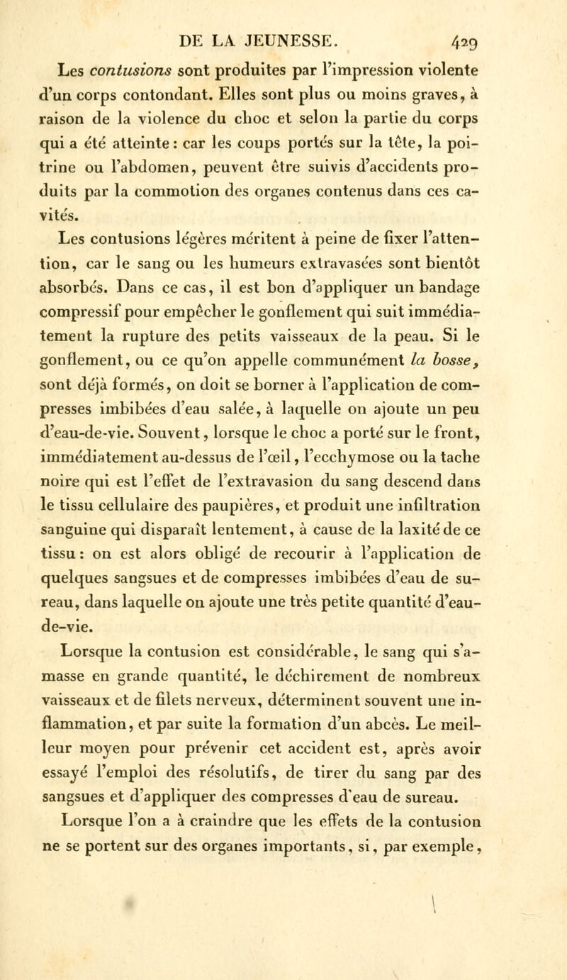 Les contusions sont produites par l'impression violente d'un corps contondant. Elles sont plus ou moins graves, à raison de la violence du choc et selon la partie du corps qui a été atteinte : car les coups portés sur la tête, la poi- trine ou l'abdomen, peuvent être suivis d'accidents pro- duits par la commotion des organes contenus dans ces ca- vités. Les contusions légères méritent à peine de fixer l'atten- tion, car le sang ou les humeurs extravasées sont bientôt absorbés. Dans ce cas, il est bon d'appliquer un bandage compressif pour empêcher le gonflement qui suit immédia- tement la rupture des petits vaisseaux de la peau. Si le gonflement, ou ce qu'on appelle communément la bosse, sont déjà formés, on doit se borner à l'application de com- presses imbibées d'eau salée, à laquelle on ajoute un peu d'eau-de-vie. Souvent, lorsque le choc a porté sur le front, immédiatement au-dessus de l'œil, l'ecchymose ou la tache noire qui est l'effet de l'extravasion du sang descend dans le tissu cellulaire des paupières, et produit une infiltration sanguine qui disparaît lentement, à cause de la laxitéde ce tissu: on est alors obligé de recourir à l'application de quelques sangsues et de compresses imbibées d'eau de su- reau, dans laquelle on ajoute une très petite quantité d'eau- de-vie. Lorsque la contusion est considérable, le sang qui s'a- masse en grande quantité, le déchirement de nombreux vaisseaux et de filets nerveux, déterminent souvent une in- flammation, et par suite la formation d'un abcès. Le meil- leur moyen pour prévenir cet accident est, après avoir essayé l'emploi des résolutifs, de tirer du sang par des sangsues et d'appliquer des compresses d'eau de sureau. Lorsque l'on a à craindre que les effets de la contusion ne se portent sur des organes importants, si, par exemple, \