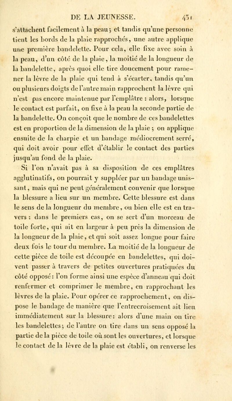 s'attachent facilement à la peau*, et tandis qu'une personne lient les Lords de la plaie rapprochés, une autre applique une première bandelette. Pour cela, elle fixe avec soin à la peau, d'un côte de la plaie, la moitié de la longueur de la bandelette, après quoi elle tire doucement pour rame- ner la lèvre de la plaie qui tend à s'écarter, tandis qu'un ou plusieurs doigts de l'autre main rapprochent la lèvre qui n'est pas encore maintenue par l'emplâtre : alors, lorsque le contact est parfait, on fixe à la peau la seconde partie de la bandelette. On conçoit que le nombre de ces bandelettes est en proportion de la dimension de la plaie •, on applique ensuite de la charpie et un bandage médiocrement serré, qui doit avoir pour effet d'établir le contact des parties jusqu'au fond de la plaie. Si l'on n'avait pas à sa disposition de ces emplâtres agglutinatifs, on pourrait y suppléer par un bandage unis- sant, mais qui ne peut généralement convenir que lorsque la blessure a lieu sur un membre. Cette blessure est dans le sens de la longueur du membre, ou bien elle est en tra- vers : dans le premiers cas, on se sert d'un morceau de toile forte, qui ait en largeur à peu près la dimension de la longueur de la plaie, et qui soit assez longue pour faire deux fois le tour du membre. La moitié de la longueur de cette pièce de toile est découpée en bandelettes, qui doi- vent passer à travers de petites ouvertures pratiquées du côté opposé: l'on forme ainsi une espèce d'anneau qui doit renfermer et comprimer le membre, en rapprochant les lèvres de la plaie. Pour opérer ce rapprochement, on dis- pose le bandage de manière que l'entrecroisement ait lieu immédiatement sur la blessure: alors d'une main on tire les bandelettes-, de l'autre on tire dans un sens opposé la partie de la pièce de toile où sont les ouvertures, et lorsque le contact de la lèvre de la plaie est établi, on renverse les
